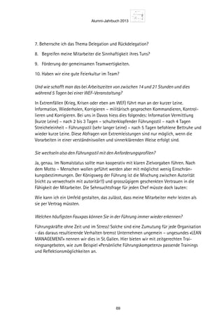 Alumni-Jahrbuch 2013
69
7. Beherrsche ich das Thema Delegation und Rückdelegation?
8. Begreifen meine Mitarbeiter die Sinnhaftigkeit ihres Tuns?
9. Förderung der gemeinsamen Teamwertigkeiten.
10. Haben wir eine gute Feierkultur im Team?
Und wie schafft man das bei Arbeitszeiten von zwischen 14 und 21 Stunden und dies
während 5 Tagen bei einer WEF-Veranstaltung?
In Extremfällen (Krieg, Krisen oder eben am WEF) führt man an der kurzer Leine.
Information, Wiederholen, Korrigieren – militärisch gesprochen Kommandieren, Kontrol-
lieren und Korrigieren. Bei uns in Davos hiess dies folgendes: Information Vermittlung
(kurze Leine) – nach 2 bis 3 Tagen – schulterklopfender Führungsstil – nach 4 Tagen
Streicheleinheit – Führungsstil (sehr langer Leine) – nach 5 Tagen befohlene Bettruhe und
wieder kurze Leine. Diese Abfragen von Extremleistungen sind nur möglich, wenn die
Vorarbeiten in einer verständnisvollen und sinnerklärenden Weise erfolgt sind.
Sie wechseln also den Führungsstil mit den Anforderungsprofilen?
Ja, genau. Im Nomalstatus sollte man kooperativ mit klaren Zielvorgaben führen. Nach
dem Motto – Menschen wollen geführt werden aber mit möglichst wenig Einschrän-
kungsbestimmungen. Der Königsweg der Führung ist die Mischung zwischen Autorität
(nicht zu verwechseln mit autoritär!!) und grosszügigem geschenkten Vertrauen in die
Fähigkeit der Mitarbeiter. Die Sehnsuchtsfrage für jeden Chef müsste doch lauten:
Wie kann ich ein Umfeld gestalten, das zulässt, dass meine Mitarbeiter mehr leisten als
sie per Vertrag müssten.
Welchen häufigsten Fauxpas können Sie in der Führung immer wieder erkennen?
Führungskräfte ohne Zeit und im Stress! Solche sind eine Zumutung für jede Organisation
- das daraus resultierende Verhalten bremst Unternehmen ungemein – ungesundes «LEAN
MANAGEMENT» nennen wir dies in St. Gallen. Hier bieten wir mit zeitgerechten Trai-
ningsangeboten, wie zum Beispiel «Persönliche Führungskompetenz» passende Trainings
und Reflektionsmöglichkeiten an.
 