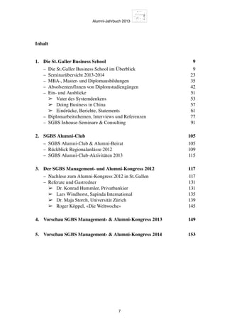 Alumni-Jahrbuch 2013
7
Inhalt
1.	 Die St. Galler Business School 9
	 –	 Die St. Galler Business School im Überblick 9
	 –	 Seminarübersicht 2013-2014 23
	 –	 MBA-, Master- und Diplomausbildungen 35
	 –	 Absolventen/Innen von Diplomstudiengängen 42
	 –	 Ein- und Ausblicke 51
		➢	 Vater des Systemdenkens 53
		➢	 Doing Business in China 57
		➢	 Eindrücke, Berichte, Statements 61
	 –	 Diplomarbeitsthemen, Interviews und Referenzen 77
	 –	 SGBS Inhouse-Seminare  Consulting 91
2.	 SGBS Alumni-Club 105
	 –	 SGBS Alumni-Club  Alumni-Beirat 105
	 –	 Rückblick Regionalanlässe 2012 109
	 –	 SGBS Alumni-Club-Aktivitäten 2013 115
3.	 Der SGBS Management- und Alumni-Kongress 2012 117
	 –	 Nachlese zum Alumni-Kongress 2012 in St. Gallen 117
	 –	 Referate und Gastredner 131
		➢	 Dr. Konrad Hummler, Privatbankier 131
		➢	 Lars Windhorst, Sapinda International 135
		➢	 Dr. Maja Storch, Universität Zürich 139
		➢	 Roger Köppel, «Die Weltwoche» 145
		
4.	 Vorschau SGBS Management-  Alumni-Kongress 2013 149
5.	 Vorschau SGBS Management-  Alumni-Kongress 2014 153
 