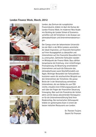 Alumni-Jahrbuch 2013
70
London Finance Week, March, 2012
London, das Zentrum der europäischen
Finanzindustrie, bildete im April die Kulisse der
London Finance Week. Im modernen New Acade-
mic Building der London School of Economics
vertieften sich 20 Teilnehmer in die Analyse von
Jahresabschlüssen und Unternehmensbewertun-
gen.
Der Campus einer der bekanntesten Universitä-
ten der Welt in der Mitte Londons vermittelte
die ideale Inspiration, um finanzielle Kennzahlen
auf ihren Aussagegehalt zu überprüfen und
Unternehmen auf ihre finanzielle Gesundheit hin
zu untersuchen. Zahlreiche Fallstudien standen
im Mittelpunkt der Finance Week. Dazu zählten
beispielweise die Erstellung einer mittelfristigen
Finanzplanung, die Bewertung verschiedener
Unternehmen und auch die Diskussion des
Jahresabschlusses sowie Geschäftsmodells von
Apple. Wichtiger Bestandteil der Fallstudiendis-
kussionen waren die anschaulichen Beispiele aus
den Unternehmen der Teilnehmer. Die grosse
Breite der in der Veranstaltung vertretenen
Unternehmen, die von Adidas bis zum TÜV
reichte, erlaubte einen Erfahrungsaustausch, der
weit über die Fragen der finanziellen Steuerung
hinausging. Aber auch die Finanzkrise der letzten
Jahre und die daraus abzuleitenden Konsequenz-
en für die Unternehmensführung fand ihren
Niederschlag. Den kulinarischen Schlusspunkt
bildete ein gemeinsames Essen in einem der
besten indischen Restaurants von London.
 Dr. Thorsten Truijens	
 Dozent für Finanzen
 