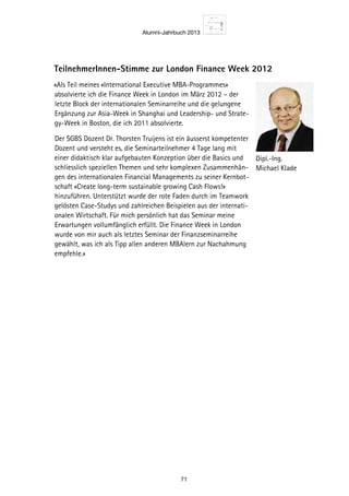 Alumni-Jahrbuch 2013
71
TeilnehmerInnen-Stimme zur London Finance Week 2012
«Als Teil meines «International Executive MBA-Programmes»
absolvierte ich die Finance Week in London im März 2012 – der
letzte Block der internationalen Seminarreihe und die gelungene
Ergänzung zur Asia-Week in Shanghai und Leadership- und Strate-
gy-Week in Boston, die ich 2011 absolvierte.
Der SGBS Dozent Dr. Thorsten Truijens ist ein äusserst kompetenter
Dozent und versteht es, die Seminarteilnehmer 4 Tage lang mit
einer didaktisch klar aufgebauten Konzeption über die Basics und
schliesslich speziellen Themen und sehr komplexen Zusammenhän-
gen des internationalen Financial Managements zu seiner Kernbot-
schaft «Create long-term sustainable growing Cash Flows!»
hinzuführen. Unterstützt wurde der rote Faden durch im Teamwork
gelösten Case-Studys und zahlreichen Beispielen aus der internati-
onalen Wirtschaft. Für mich persönlich hat das Seminar meine
Erwartungen vollumfänglich erfüllt. Die Finance Week in London
wurde von mir auch als letztes Seminar der Finanzseminarreihe
gewählt, was ich als Tipp allen anderen MBAlern zur Nachahmung
empfehle.»
Dipl.-Ing.
Michael Klade
 