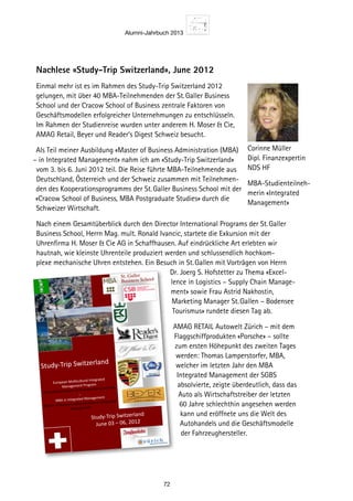Alumni-Jahrbuch 2013
72
Nachlese «Study-Trip Switzerland», June 2012
Einmal mehr ist es im Rahmen des Study-Trip Switzerland 2012
gelungen, mit über 40 MBA-Teilnehmenden der St. Galler Business
School und der Cracow School of Business zentrale Faktoren von
Geschäftsmodellen erfolgreicher Unternehmungen zu entschlüsseln.
Im Rahmen der Studienreise wurden unter anderem H. Moser  Cie,
AMAG Retail, Beyer und Reader‘s Digest Schweiz besucht.
Als Teil meiner Ausbildung «Master of Business Administration (MBA)
– in Integrated Management» nahm ich am «Study-Trip Switzerland»
vom 3. bis 6. Juni 2012 teil. Die Reise führte MBA-Teilnehmende aus
Deutschland, Österreich und der Schweiz zusammen mit Teilnehmen-
den des Kooperationsprogramms der St. Galler Business School mit der
«Cracow School of Business, MBA Postgraduate Studies» durch die
Schweizer Wirtschaft.
Nach einem Gesamtüberblick durch den Director International Programs der St. Galler
Business School, Herrn Mag. mult. Ronald Ivancic, startete die Exkursion mit der
Uhrenfirma H. Moser  Cie AG in Schaffhausen. Auf eindrückliche Art erlebten wir
hautnah, wie kleinste Uhrenteile produziert werden und schlussendlich hochkom-
plexe mechanische Uhren entstehen. Ein Besuch in St. Gallen mit Vorträgen von Herrn
Dr. Joerg S. Hofstetter zu Thema «Excel-
lence in Logistics – Supply Chain Manage-
ment» sowie Frau Astrid Nakhostin,
Marketing Manager St. Gallen – Bodensee
Tourismus» rundete diesen Tag ab.
AMAG RETAIL Autowelt Zürich – mit dem
Flaggschiffprodukten «Porsche» – sollte
zum ersten Höhepunkt des zweiten Tages
werden: Thomas Lamperstorfer, MBA,
welcher im letzten Jahr den MBA
Integrated Management der SGBS
absolvierte, zeigte überdeutlich, dass das
Auto als Wirtschaftstreiber der letzten
60 Jahre schlechthin angesehen werden
kann und eröffnete uns die Welt des
Autohandels und die Geschäftsmodelle
der Fahrzeughersteller.
Corinne Müller
Dipl. Finanzexpertin
NDS HF
MBA-Studienteilneh-
merin «Integrated
Management»
St. Galler 
Business School
Study‐Trip Switzerland 
European Mul5cultural Integrated 
Management Program 
Interna5onal Master of Business Administra5on 
‐ 
MBA in Integrated Management 
Master of Business Administra5on in Integrated 
Management 
Study‐Trip Switzerland 
June 03 – 06, 2012
 