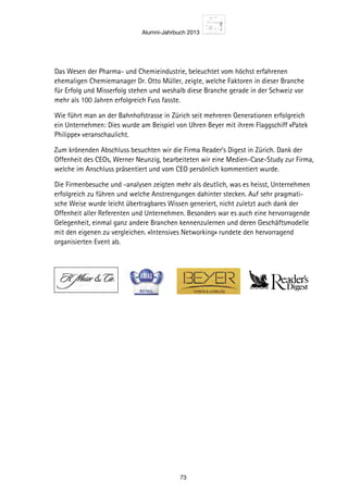 Alumni-Jahrbuch 2013
73
Das Wesen der Pharma- und Chemieindustrie, beleuchtet vom höchst erfahrenen
ehemaligen Chemiemanager Dr. Otto Müller, zeigte, welche Faktoren in dieser Branche
für Erfolg und Misserfolg stehen und weshalb diese Branche gerade in der Schweiz vor
mehr als 100 Jahren erfolgreich Fuss fasste.
Wie führt man an der Bahnhofstrasse in Zürich seit mehreren Generationen erfolgreich
ein Unternehmen: Dies wurde am Beispiel von Uhren Beyer mit ihrem Flaggschiff «Patek
Philippe» veranschaulicht.
Zum krönenden Abschluss besuchten wir die Firma Reader’s Digest in Zürich. Dank der
Offenheit des CEOs, Werner Neunzig, bearbeiteten wir eine Medien-Case-Study zur Firma,
welche im Anschluss präsentiert und vom CEO persönlich kommentiert wurde.
Die Firmenbesuche und -analysen zeigten mehr als deutlich, was es heisst, Unternehmen
erfolgreich zu führen und welche Anstrengungen dahinter stecken. Auf sehr pragmati-
sche Weise wurde leicht übertragbares Wissen generiert, nicht zuletzt auch dank der
Offenheit aller Referenten und Unternehmen. Besonders war es auch eine hervorragende
Gelegenheit, einmal ganz andere Branchen kennenzulernen und deren Geschäftsmodelle
mit den eigenen zu vergleichen. «Intensives Networking» rundete den hervorragend
organisierten Event ab.
 