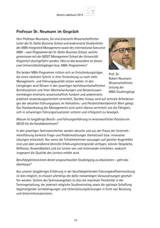 Alumni-Jahrbuch 2013
74
Professor Dr. Neumann im Gespräch
Herr Professor Neumann, Sie sind einerseits Wissenschaftlicher
Leiter der St. Galler Business School und andererseits Studienleiter
des MBA Integrated Management sowie des International Executive
MBA – zwei Programme der St. Galler Business School, welche
gemeinsam mit der M/O/T Management School der Universität
Klagenfurt durchgeführt werden. Was ist das besondere an diesen
zwei Universitätslehrgängen bzw. MBA-Programmen?
Die beiden MBA-Programme richten sich an Entscheidungsträger,
die einen nächsten Schritt in ihrer Entwicklung zu noch mehr
Management- und Führungsqualität setzen wollen. In den
Lehrgängen wird Wissen in den jeweiligen betriebswirtschaftlichen
Kerndisziplinen und ihren Wechselwirkungen und Gesamtzusam-
menhängen einerseits wissenschaftlich fundiert und andererseits
praktisch anwendungsorientiert vermittelt. Darüber hinaus wird auf zentrale Anforderun-
gen der aktuellen Führungspraxis im Verhaltens- und Persönlichkeitsbereich Wert gelegt.
Das Handwerkszeug des Managements wird somit ebenso vermittelt wie die Fähigkeit,
sich in schwierigen Führungssituationen sicherer und erfolgreich zu bewegen.
Warum ist langjährige Berufs- und Führungserfahrung in verantwortlicher Position ein
MUSS für die KandidatenInnen?
In den jeweiligen Seminareinheiten werden aktuelle und aus der Praxis der Unterneh-
mensführung konkrete Frage-und Problemstellungen thematisiert bzw. innovative
Lösungen entwickelt. Nur wenn die TeilnehmerInnen sozusagen auf gleicher Augenhöhe
sind und über annähernd ähnliche Erfahrungshintergründe verfügen, können Gespräche,
Reﬂexion, Anwendbarkeit und ein Lernen von und miteinander entstehen, wodurch
insgesamt die Qualität des Lernens erhöht wird.
Berufsbegleitend einen derart anspruchsvollen Studiengang zu absolvieren – geht das
überhaupt?
Aus unserer langjährigen Erfahrung in der berufsbegleitenden Führungskräfteentwicklung
ist dies möglich, es müssen allerdings die dafür notwendigen Voraussetzungen geschaf-
fen werden. Seitens des Seminarangebots ist dies die maximale Flexibilität in der
Termingestaltung, der jederzeit mögliche Studieneinstieg sowie die optimale Schaffung
begünstigender Lernbedingungen und Unterstützungsleistungen in Form von Beratung
und Unterrichtsmaterialien.
Prof. Dr.
Robert Neumann
Wissenschaftliche
Leitung der
MBA-Studiengänge
 