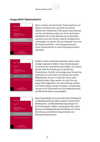 Alumni-Jahrbuch 2013
76
Gerade in Zeiten turbulenter Umbrüche rücken immer
häufiger sogenannte «Make or Buy-Entscheidungen»
ins Zentrum des unternehmerischen Radars. Aus diesem
Grunde steht der 8. Band ganz im Zeichen des
Themenkreises «Transfer und Auslagerung». Outsourcing
beschreibt mit einem Wort eine Vielzahl von solchen
Möglichkeiten, die sich im Laufe der letzten Jahre
entwickelt haben. Diese werden im ersten Text von
Hagen Höhl aufgegriffen. Der zweite Beitrag, verfasst
von Thomas Gazlig, soll dazu beitragen, Innovationspo-
tenziale an der Schnittstelle von Grundlagenforschung
und Wirtschaft besser auszuschöpfen.
Band 9 beschäftigt sich mit den Bereichen Wettbewerb
und Marktbearbeitung. Dabei analysiert Simone Bliem
Wettbewerbs- und Marktbearbeitungsstrategien für
den E-Participation-Markt in Deutschland. Der zweite
Beitrag von Wolfgang Blender beschäftigt sich mit der
Generierung und selektiven Argumentation von
Alleinstellungsmerkmalen.
Ausgewählte Diplomarbeiten
Band 7 widmet sich dem breiten Themenspektrum von
«Planen und Optimieren» und greift wesentliche
Faktoren der erfolgreichen Führung der Unternehmung
auf. Der erste Beitrag verfasst von Armin Huerlimann
beschäftigt sich mit der Optimierung von Geschäfts-
prozessen durch den Einsatz moderner Kollaborations-
technologien. Im zweiten Text von Alexander Hust wird
der Ausbau der Kosten- und Leistungsrechnung in
einem Industriebetrieb zu einem Führungsinstrument
behandelt.ST.GALLER
BUSINESS BOOKS  TOOLS
GENERAL MANAGEMENT SERIES
Christian Abegglen
Herausgeber
Publikationsreihe
Ganzheitliches Management
in der Praxis
Planen  Optimieren
Beiträge von Armin Hürlimann und Alexander Hust
Ausgewählte Diplomarbeiten der St.Galler Business School
Band 7/2012
ST.GALLER
BUSINESS BOOKS  TOOLS
GENERAL MANAGEMENT SERIES
Christian Abegglen
Herausgeber
Publikationsreihe
Ganzheitliches Management
in der Praxis
Transfer  Auslagerung
Beiträge von Hagen Höhl und Thomas Gazlig
Ausgewählte Diplomarbeiten der St.Galler Business School
Band 8/2012
ST.GALLER
BUSINESS BOOKS  TOOLS
GENERAL MANAGEMENT SERIES
Christian Abegglen
Herausgeber
Publikationsreihe
Ganzheitliches Management
in der Praxis
Wettbewerb  Marktbearbeitung
Beiträge von Simone Bliem und Wolfgang Blender
Ausgewählte Diplomarbeiten der St.Galler Business School
Band 9/2012
 