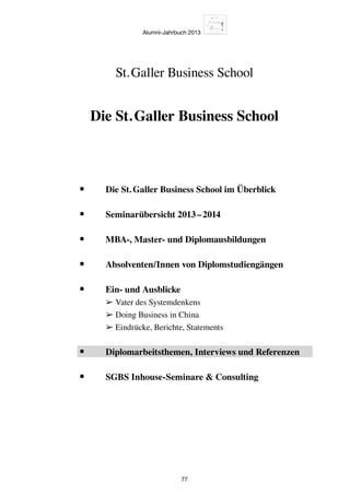 Alumni-Jahrbuch 2013
77
Die St. Galler Business School
St. Galler Business School
•	 Die St. Galler Business School im Überblick
•	 Seminarübersicht 2013 – 2014
•	 MBA-, Master- und Diplomausbildungen
•	 Absolventen/Innen von Diplomstudiengängen
•	Ein- und Ausblicke
➢ Vater des Systemdenkens
➢ Doing Business in China
➢ Eindrücke, Berichte, Statements
•	 Diplomarbeitsthemen, Interviews und Referenzen
•	 SGBS Inhouse-Seminare  Consulting
 