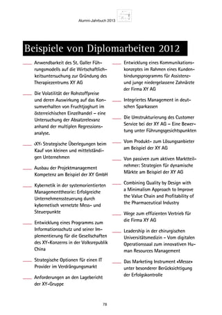Alumni-Jahrbuch 2013
78
Beispiele von Diplomarbeiten 2012
Anwendbarkeit des St. Galler Füh-
rungsmodells auf die Wirtschaftlich-
keitsuntersuchung zur Gründung des
Therapiezentrums XY AG
Die Volatilität der Rohstoffpreise
und deren Auswirkung auf das Kon-
sumverhalten von Fruchtjoghurt im
österreichischen Einzelhandel – eine
Untersuchung der Absatzrelevanz
anhand der multiplen Regressions-
analyse.
‹XY› Strategische Überlegungen beim
Kauf von kleinen und mittelständi-
gen Unternehmen
Ausbau der Projektmanagement
Kompetenz am Beispiel der XY GmbH
Kybernetik in der systemorientierten
Managementtheorie: Erfolgreiche
Unternehmenssteuerung durch
kybernetisch vernetzte Mess- und
Steuerpunkte
Entwicklung eines Programms zum
Informationsschutz und seiner Im-
plementierung für die Gesellschaften
des XY-Konzerns in der Volksrepublik
China
Strategische Optionen für einen IT
Provider im Verdrängungsmarkt
Anforderungen an den Lagebericht
der XY-Gruppe
Entwicklung eines Kommunikations-
konzeptes im Rahmen eines Kunden-
bindungsprogramms für Assistenz-
und junge niedergelassene Zahnärzte
der Firma XY AG
Integriertes Management in deut-
schen Sparkassen
Die Umstrukturierung des Customer
Service bei der XY AG – Eine Bewer-
tung unter Führungsgesichtspunkten
Vom Produkt- zum Lösungsanbieter
am Beispiel der XY AG
Von passiven zum aktiven Marktteil-
nehmer: Strategien für dynamische
Märkte am Beispiel der XY AG
Combining Quality by Design with
a Minimalism Approach to Improve
the Value Chain and Profitability of
the Pharmaceutical Industry
Wege zum effizienten Vertrieb für
die Firma XY AG
Leadership in der chirurgischen
Universitätsmedizin - Vom digitalen
Operationssaal zum innovativen Hu-
man Resources Management
Das Marketing Instrument «Messe»
unter besonderer Berücksichtigung
der Erfolgskontrolle
 