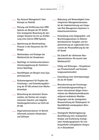 Alumni-Jahrbuch 2013
79
Key Account Management: Vom
Konzept zur Realität
Planung und Einführung eines CRM
Systems am Beispiel der XY GmbH:
Eine strategische Bewertung der der-
zeitigen Situation bis hin zur Einfüh-
rung eines Interim-CRM Systems
Optimierung der Benchmarking-
Prozesse in den Brauereien der XY-
Gruppe
Marktanalyse und Strategie des
Markteintritts bei Grosskranen
Nachfolge im Familienunternehmen:
Umsetzungsplanung der familienin-
ternen Nachfolge
Geschäftsplan am Beispiel eines Sup-
penrestaurants
Risikomanagement für Projekte der
Forschungs- und Entwicklungsabtei-
lung der XY AG anhand einer Metho-
denanalyse
Beleuchtung des deutschen Strom-
marktes, die Position der energie­
intensiven Industrie und mögliche
Handlungsalternativen aus Sicht der
XY AG
Organisationsstrukturen im Bereich
Informatik zwischen Infrastruktur
und Software
Bedeutung und Notwendigkeit eines
integrierten Managementansatzes
bei der Implementierung von Corpo-
rate Risk Management-Systemen in
Industrieunternehmen
Entwicklung eines Zielgespräch- und
Beurteilungsprozesses im Rahmen
betriebsinterner Vorgaben und Im-
plementierung als ergänzendes Inst-
rument der Personalführung bei der
XY GmbH
Die Zukunft der «Schweizer Bau-
dokumentation»: Re-Launch oder
Marktaustritt?
Erfolg und Wirkungen - Perspektiven
aus Privatwirtschaft und Entwick-
lungszusammenarbeit
Entwicklung einer Vertriebsstrategie
für die XY GmbH
Restrukturierung des Forschungs-
und Entwicklungscontrollings in
einem international tätigen Unter-
nehmen der Medizintechnikbranche
aufgrund veränderter Marktbe-
dingungen und der strategischen
Neuausrichtung der Dialysesparte im
Geschäftsfeld extrakorpolarer Blut-
behandlungen
Strategische Marketingplanung:
Durchführung einer strategischen
Analyse und Erarbeitung strategi-
scher Handlungsoptionen für eine
beispielhafte orthopädische Arztpra-
xis in Deutschland
 