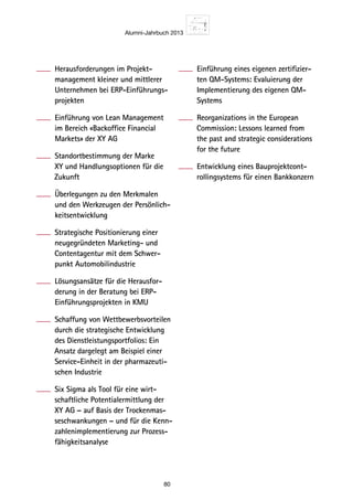 Alumni-Jahrbuch 2013
80
Herausforderungen im Projekt-
management kleiner und mittlerer
Unternehmen bei ERP-Einführungs-
projekten
Einführung von Lean Management
im Bereich «Backoffice Financial
Markets» der XY AG
Standortbestimmung der Marke
XY und Handlungsoptionen für die
Zukunft
Überlegungen zu den Merkmalen
und den Werkzeugen der Persönlich-
keitsentwicklung
Strategische Positionierung einer
neugegründeten Marketing- und
Contentagentur mit dem Schwer-
punkt Automobilindustrie
Lösungsansätze für die Herausfor-
derung in der Beratung bei ERP-
Einführungsprojekten in KMU
Schaffung von Wettbewerbsvorteilen
durch die strategische Entwicklung
des Dienstleistungsportfolios: Ein
Ansatz dargelegt am Beispiel einer
Service-Einheit in der pharmazeuti-
schen Industrie
Six Sigma als Tool für eine wirt-
schaftliche Potentialermittlung der
XY AG – auf Basis der Trockenmas-
seschwankungen – und für die Kenn-
zahlenimplementierung zur Prozess-
fähigkeitsanalyse
Einführung eines eigenen zertifizier-
ten QM-Systems: Evaluierung der
Implementierung des eigenen QM-
Systems
Reorganizations in the European
Commission: Lessons learned from
the past and strategic considerations
for the future
Entwicklung eines Bauprojektcont-
rollingsystems für einen Bankkonzern
 