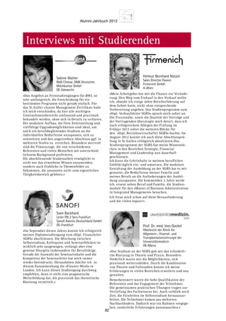 Alumni-Jahrbuch 2013
82
Interviews mit Studierenden
«Das Angebot an Fernstudiengängen für BWL ist
sehr umfangreich, die Entscheidung für ein
bestimmtes Programm nicht gerade einfach. Für
das St. Galler «Junior Management Zertifikat» habe
ich mich entschieden, da hier alle wichtigen
Unternehmensbereiche umfassend und praxisnah
behandelt werden, ohne sich in Details zu verlieren.
Der modulare Aufbau, die freie Zeiteinteilung und
vielfältige Upgrademöglichkeiten sind ideal, um
solch ein berufsbegleitendes Studium an die
individuellen Bedürfnisse anzupassen, sich zu
orientieren und den angestrebten Abschluss ggf. in
mehreren Stufen zu erreichen. Besonders wertvoll
sind die Präsenztage, die von verschiedenen
Referenten und vielen Menschen mit unterschied-
lichstem Background profitieren.
Die abschliessende Studienarbeit ermöglicht es
nicht nur das erworbene Wissen anzuwenden,
sondern auch Einblicke in Themenfelder zu
bekommen, die ansonsten nicht zum eigentlichen
Tätigkeitsbereich gehören.»
Sabine Walter
RD Cheese, DMK Deutsches
Milchkontor GmbH
DE-Edewecht
«Im September diesen Jahres konnte ich erfolgreich
meinen Diplomstudiengang zum «Dipl. Finanzleiter
SGBS» abschliessen. Die Mischung zwischen
Selbststudium, Kolloquien und Seminarblöcken ist
wirklich sehr ausgewogen, verlangt aber eine
gewisse Disziplin insbesondere für Berufstätige.
Gerade die Auswahl der Seminarinhalte und die
Kompetenz der Seminarleiter hat mich immer
wieder beeindruckt. Herausheben möchte ich  in
diesem Zusammenhang die «Finance Week» in
London. Ich kann diesen Studiengang durchweg
empfehlen, denn er stellt eine pragmatische
Weiterbildung dar, die praxisnah das theoretische
Rüstzeug vermittelt.»
Sven Bockhard
Leiter FRI 2 Serv Frankfurt
Sanofi Aventis Deutschland GmbH
DE-Frankfurt
«Mein Arbeitgeber bot mir die Chance zur Verände-
rung. Den Weg vom Einkauf in den Verkauf wollte
ich, obwohl ich einige Jahre Berufserfahrung auf
dem Gebiet hatte, nicht ohne entsprechende
Vorbereitung angehen. Das Studienprogramm zum
«Dipl. Verkaufsleiter SGBS» sprach mich sofort an.
Die Praxisnähe, sowie die Qualität der Vorträge und
der Vortragenden überzeugte mich derart, dass ich
nach erfolgreichem Ablegen der Prüfung im
Frühjar 2012 sofort die weiteren Blöcke für
den  «Dipl. Betriebswirtschafter SGBS» buchte. Im
August 2012 konnte ich auch diese Abschlussprü-
fung in St. Gallen erfolgreich absolvieren.Das
Studienprogramm der SGBS hat meine Wissenslü-
cken in den Bereichen Strategie, Financial
Management und Leadership nun dauerhaft
geschlossen.
Ich kann die Lehrinhalte in meinem beruflichen
Umfeld täglich ein- und umsetzen. Die modulare
Gestaltung der Ausbildung an der SGBS hat es mir
gestattet, die Bedürfnisse meiner Familie und
meines Berufs an die Anforderungen der Ausbil-
dung anzupassen. Die kommenden 2 Jahre werde
ich, erneut neben Beruf und Familie, die Studien-
module für den «Master of Business Administration
in Integrated Management» besuchen.
Ich freue mich schon auf diese Herausforderung
und die vielen Inputs!»
Helmut Bernhard Nützel
Sales Director Flavors
Firmenich GmbH
A-Wien
«Das Studium an der SGBS gab mir das erforderli-
che Rüstzeug in Theorie und Praxis. Besonders
förderlich waren mir die Möglichkeiten, sich
praxisnah weiterzubilden. Durch die Kombination
von Theorie und Fallstudien konnte ich meine
Erfahrungen in vielen Bereichen erweitern und neu
gestalten.
Bemerkenswert waren die hohe Qualifikation der
Referenten und das Engagement der Teilnehmer.
Die gemeinsamen praktischen Übungen trugen zur
Vertiefung des Fachwissens bei. Auch verblieb noch
Zeit, die Feinheiten im Selbststudium herauszuar-
beiten. Die Teilnehmer kamen aus mehreren
Nachbarländern. Dadurch war ein Rahmen vorgege-
ben, zusätzliche Erfahrungen auszutauschen.»
Prof. Dr. med. Ines Gockel
Oberärztin der Klinik für
Allgemein-, Viszeral- und
Transplantationschirurgie der
Universitätsmedizin
DE-Mainz
 