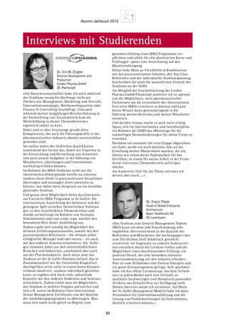 Alumni-Jahrbuch 2013
84
Interviews mit Studierenden
«Als Naturwissenschaftler habe ich mich während
des Studiums wenig bis überhaupt nicht mit
Themen wie Management, Marketing und Vertrieb,
Unternehmensstrategie, Wettbewerbsposition oder
Finance  Controlling beschäftigt. Und auch
während meiner langjährigen Berufserfahrung in
der Entwicklung von Arzneimitteln kam die
Weiterbildung in diesen Themenbereichen
eigentlich immer zu kurz.
Dabei sind es aber heutzutage gerade diese
Kompetenzen, die auch für Führungskräfte in der
pharmazeutischen Industrie absolut unverzichtbar
geworden sind.
Sie stellen neben der fachlichen Qualifikation
zunehmend das Gerüst dar, damit wir Experten in
der Entwicklung und Herstellung von Arzneimit-
teln auch unsere Aufgaben in der Führung von
Mitarbeitern, Abteilungen und Unternehmen
nachhaltig erfüllen können.
Im Rahmen des MBA Studiums nicht nur die
theoretischen Hintergründe hierfür zu erlernen,
sondern diese direkt in praxisrelevante Situationen
übertragen und sozusagen «live» umsetzen zu
können, war daher mein Anspruch an ein berufsbe-
gleitendes Studium.
Und genau diese Möglichkeit bietet das Internatio-
nal Executive MBA Programm in St. Gallen. Die
internationale Ausrichtung der Seminare und der
gelungene Split zwischen theoretischen Vorlesun-
gen zu den verschiedenen Themenkreisen und
«hands on learning» im Rahmen von Strategie-
Simultationen und case study trips, machen den
besonderen Reiz dieser Ausbildung aus.
Zudem ergibt sich ständig die Möglichkeit des
direkten Erfahrungsaustausches, sowohl mit den
praxiserprobten Referenten – die oftmals selbst
erfolgreiche Manager sind oder waren – als auch
mit den anderen Seminarteilnehmern. Die  Kolle-
gen stammen dabei aus den unterschiedlichsten
Branchen und Industrien, zunehmend aber auch
aus der Pharmaindustrie. Auch wenn man das
Studium an der St. Galler Business School, das in
Zusammenarbeit mit der Universität Klagenfurt
durchgeführt wird, nicht in einem festen Klassen-
verband absolviert, sondern individuell gestalten
kann, so ergeben sich doch viele, anhaltende
Kontakte mit den anderen Studenten und Seminar-
teilnehmern. Zudem erhält man die Möglichkeit,
das Studium in mehrere Etappen aufzuteilen und
sich z.B. zuerst im Rahmen eines International
Senior Management Certificates von der Qualität
des Ausbildungsprogramms zu überzeugen. Man
muss sich somit nicht gleich zu Beginn zum
gesamten Umfang eines MBA Programms ver-
pflichten und erhält für alle absolvierten Kurse und
Prüfungen  später eine Anrechnung auf den
Masterstudiengang.
Dieses hohe Mass an Flexibilität in Kombination
mit den praxisrelevanten Inhalten, den Top Class
Referenten und der individueller Studiumsplanung
beschreiben für mich die wesentlichen Vorteile des
Studiums an der SGBS.
Als Mitglied der Geschäftsleitung der Corden
Pharma GmbH Plankstadt profitiere ich so optimal
von der Möglichkeit, mein pharmazeutisches
Fachwissen um die Lerninhalte des «International
Executive MBA» erweitern zu können und kann
dieses Wissen dann gewinnbringend in die
Führung meines Bereiches und meiner Mitarbeiter
einsetzen.
Und darüber hinaus macht es auch noch richtig
Spass, sich im internationalen und interdisziplinä-
ren Rahmen der SGBS das «Rüstzeug» für die
zukünftigen Herausforderungen für meine Firma zu
erwerben.
Nachdem ich nunmehr die erste Etappe abgeschlos-
sen habe, werde ich mich nächstes Jahr an die
Erstellung meiner Masterthesis machen, die ich,
ebenso wie schon meine Diplomarbeit für das
Zertifikat, in einem für meine Arbeit in der Firma
direkt relevanten Themenbereich anfertigen
möchte.
Am konkreten Titel für die Thesis «stricke» ich
derzeit aber noch.....»
«Das Studium zum General Management Diplom
SBGS kann ich ohne jede Einschränkung sehr
empfehlen. Hervorstechend ist die Qualität der
Referenten und Mitarbeiter, die hochengagiert den
zum Teil dichten Stoff didaktisch geschickt
vermitteln. Im Gegensatz zu anderen Seminarrei-
hen entstehen durch die Lernkon-trollen und die
Möglichkeit einer abschliessenden Prüfung, ein
positiver Druck, der eine besonders intensive
Auseinandersetzung mit den Inhalten erfordert.
Hier ist vom Teilnehmer eine Portion Disziplin und
ein gutes Zeitmanagement gefragt. Sehr geschätzt
habe ich das offene Lernkonzept, das dem Teilneh-
mer zu jedem Modul auch eine Vielzahl an
qualitativ hochwertigen und thematisch passenden
Artikeln aus Zeitschriften zur Verfügung stellt.
Diesen «Service» werde ich vermissen. Auf Basis
der St. Galler Management Modells habe ich mein
Verständnis für Unternehmensführung und die
Lösung von Problemstellungen im Unternehmen,
deutlich erweitern können.»
Dr. Erwin Thom
Head of Global Enterprise
Architecture
Bayer Healthcare AG
DE-Leverkusen
Dr. Iris M. Ziegler
Director Development and
Production
Corden Pharma GmbH
DE-Plankstadt
 