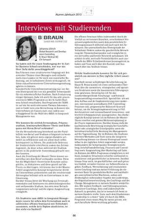 Alumni-Jahrbuch 2013
86
Interviews mit Studierenden
Sie haben sich für einen Studiengang der St. Gal-
ler Business School entschieden, was war aus
Ihrer Sicht dafür ausschlaggebend?
Das Erlernen eines strukturierten Umgangs mit den
zentralen Themen eines Managers und vielmehr
noch eines Leaders ist für mich von essentieller Be-
deutung, um in turbulenten Zeiten wirkungsvoll, im
Sinne zukunftsorientierter Unternehmensgestaltung,
agieren zu können.
Ganzheitliche Unternehmenssteuerung war vor die-
sem Hintergrund der von mir gewählte Schwerpunkt
für ein nebenberufliches Studium. Nach Evaluierung
einiger Optionen, habe ich mich für das sehr praxis-
orientierte MBA-Programm an der St. Galler Busi-
ness School entschieden. Das Programm der SGBS
ist auf die für mich relevanten Themen fokussiert,
und es findet stets eine Betrachtung im Kontext des
Unternehmen als Ganzes statt, was zudem aus-
schlaggebend für die Wahl des «MBA in Integrated
Management» war.
Wie konnten Sie zeitlich Fernstudium, Präsenz-
studium, Seminararbeit/Master Thesis und Kollo-
quien mit Ihrem Beruf verbinden?
Um die Herausforderung bestehend aus der Paral-
lellität von Beruf und Studium erfolgreich zu beste-
hen, habe ich gelernt mein eigenes Handeln ver-
mehrt zu reflektieren und vor allem mich selbst
konsequenter zu führen. Die praktische Relevanz
der Studieninhalte erleichterte zudem das Zeitma-
nagement, da diese schon während des Studium
gezielt in die praktische Anwendung gebracht wer-
den konnten.
Auch die Erstellung der Master-Thesis konnte un-
mittelbar mit dem Beruf verbunden werden. Diese
bot die Möglichkeit theoretische Konzepte aufzu-
greifen, zu diskutieren und diese gezielt auf die
Praxis zu übertragen. Ich konnte das in der Master-
Arbeit ausgestaltete Konzept beispielsweise direkt
im Unternehmen präsentieren und der resultierende
Aktionsplan befindet sich im Unternehmen in der
Umsetzung.
Darüber hinaus bietet die Mischung aus Fernstudi-
enmodulen und Seminaren ein abwechslungsreiches
und umfassendes Studium, das stets neue Betrach-
tungsweisen aufzeigt und die eigene Ausgestaltung
ermöglicht.
Als Studentin zum «MBA in Integrated Manage-
ment» waren Sie neben dem Fernstudium auch in
zahlreichen offenen Seminaren mit Teilnehmer
zusammen, welche kein Diplom absolvieren, ist
dies nicht ein Nachteil?
Die offenen Seminare leben insbesondere durch die
Vielfalt an vertretenen Branchen, verschiedenen Ver-
antwortungsbereichen sowie dem persönlichem Er-
fahrungsaustausch während und auch nach den Se-
minaren. Die unterschiedlichen Hintergründe der
Teilnehmer fördern zudem die ganzheitliche Betrach-
tung der Themenschwerpunkte und ermöglichte es
ein wertvolles und breites Netzwerk aufzubauen. Ich
schätze es sehr, wertvolle Persönlichkeiten auch aus-
serhalb des MBA-Teilnehmerkreises kennengelernt zu
haben und freue mich über den Kontakt und Aus-
tausch über das Studium hinaus.
Welche Studieninhalte konnten Sie für sich per-
sönlich am meisten in Ihre tägliche Arbeit umset-
zen?
Innerhalb meiner achtjährigen Berufserfahrung im
Hause B. Braun konnte ich einen umfassenden Über-
blick über die normativen, strategischen und operati-
ven Strukturen sowie die hausinternen Führungssys-
teme gewinnen. Derzeitig bin ich für das
standortübergreifende Forschungs- und Entwick-
lungscontrolling verantwortlich. Speziell bin ich mit
dem Aufbau und der Implementierung eines moder-
nen, international anwendbaren FE-Controlling-
Prozesses inkl. prognostischer Balanced-Scorcard
betraut, um die Strategieimplementierung in FE
durchzusetzen und vorausschauend Innovations- und
letztlich Erfolgspotentiale auszugestalten. Das diesbe-
zügliche Konzept konnte ich im Rahmen der Master-
Thesis erstellen und gemäss Meilensteinplanung in
der Praxis implementieren. Darüber hinaus steht die
kaufmännische Beurteilung strategischer Geschäfts-
felder oder strategischer Einzelprojekte sowie die
betriebswirtschaftliche Beratung des Managements
auf der Tagesordnung. Die im Rahmen des Studiums
erlernten Methoden und Tools sowie die integrierte
Betrachtung können vor diesem Hintergrund unmit-
telbar in der täglichen Arbeit angewendet werden.
Insbesondere die Schwerpunkte Strategieentwick-
lung, Geschäftsmodellierung, Finanzen und Control-
ling sowie Ausgestaltung über Marketing und Sales
im Rahmen des MBA-Programms ermöglichen es mir
heute, komplexe Situationen schneller umfassend zu
analysieren und ganzheitlicher zu bewerten. Darüber
hinaus freue mich, im geschäftlichen und auch priva-
ten Umfeld, vermehrt Anreize zur Selbstreflexion zu
geben. Feedback, Wertschätzung und resultatorien-
tiertes Coaching sind aus meiner Erfahrung die ele-
mentare Basis für persönliches Reifen und nachhalti-
ges unternehmerisches Wachstum, sodass sich
diesbezüglich insbesondere Aspekte des Leaderships,
der Organisationsentwicklung, des Coachings und des
Change-Managements in meinem Handeln wiederfin-
den. Mit starken Feedback- und Führungssystemen,
intensiven Coachings, Sinn und Leidenschaft die
Zukunft zu gestalten, das ist es wonach ich heute in
meinem Handeln strebe. Ganz nach dem Glaubenssatz
„Leadership is a choice“ habe ich durch das MBA-
Programm einen neuen Weg für meine private, wie
auch berufliche Weiterwicklung gefunden.
Johanna Ullrich
Global Research and Develop-
ment Controlling
B. Braun Medical AG
CH-Sempach
 