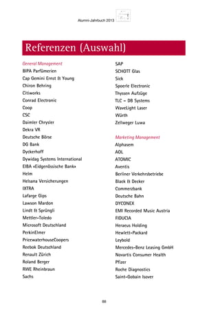 Alumni-Jahrbuch 2013
88
SAP
SCHOTT Glas	
Sick
Spoerle Electronic 	
Thyssen Aufzüge
TLC – DB Systems	
WaveLight Laser
Würth	
Zellweger Luwa
Marketing Management
Alphasem	
AOL
ATOMIC	
Aventis
Berliner Verkehrsbetriebe	
Black  Decker
Commerzbank	
Deutsche Bahn
DYCONEX	
EMI Recorded Music Austria
FIDUCIA	
Heraeus Holding
Hewlett-Packard	
Leybold
Mercedes-Benz Leasing GmbH	
Novartis Consumer Health
Pfizer	
Roche Diagnostics
Saint-Gobain Isover 	
Referenzen (Auswahl)
General Management
BIPA Parfümerien	
Cap Gemini Ernst  Young
Chiron Behring 	
Citiworks
Conrad Electronic	
Coop
CSC	
Daimler Chrysler
Dekra VR	
Deutsche Börse
DG Bank	
Dyckerhoff
Dywidag Systems International	
EIBA «Eidgenössische Bank»
Helm	
Helsana Versicherungen
IXTRA	
Lafarge Gips
Lawson Mardon 	
Lindt  Sprüngli
Mettler-Toledo 	
Microsoft Deutschland
PerkinElmer 	
PricewaterhouseCoopers
Reebok Deutschland	
Renault Zürich
Roland Berger	
RWE Rheinbraun
Sachs	
 