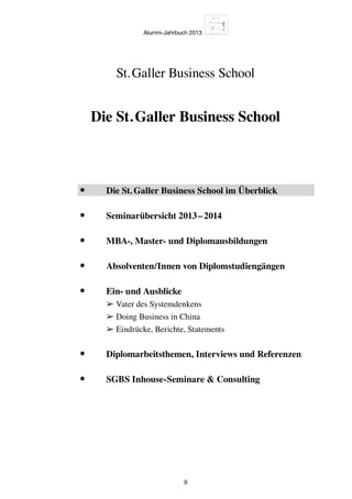 Alumni-Jahrbuch 2013
9
Die St. Galler Business School
St. Galler Business School
•	 Die St. Galler Business School im Überblick
•	 Seminarübersicht 2013 – 2014
•	 MBA-, Master- und Diplomausbildungen
•	 Absolventen/Innen von Diplomstudiengängen
•	Ein- und Ausblicke
➢ Vater des Systemdenkens
➢ Doing Business in China
➢ Eindrücke, Berichte, Statements
•	 Diplomarbeitsthemen, Interviews und Referenzen
•	 SGBS Inhouse-Seminare  Consulting
 