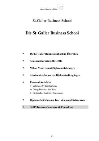 Alumni-Jahrbuch 2013
91
Die St. Galler Business School
St. Galler Business School
•	 Die St. Galler Business School im Überblick
•	 Seminarübersicht 2013 – 2014
•	 MBA-, Master- und Diplomausbildungen
•	 Absolventen/Innen von Diplomstudiengängen
•	Ein- und Ausblicke
➢ Vater des Systemdenkens
➢ Doing Business in China
➢ Eindrücke, Berichte, Statements
•	 Diplomarbeitsthemen, Interviews und Referenzen
•	 SGBS Inhouse-Seminare  Consulting
 