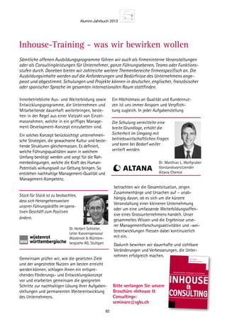 Alumni-Jahrbuch 2013
92
Sämtliche offenen Ausbildungsprogramme führen wir auch als firmeninterne Veranstaltungen
oder als Consultingleistungen für Unternehmer, ganze Führungsebenen, Teams oder Funktions-
stufen durch. Daneben bieten wir zahlreiche weitere Themenbereiche firmenspezifisch an. Die
Ausbildungsinhalte werden auf die Anforderungen und Bedürfnisse des Unternehmens ange-
passt und abgestimmt. Schulungen und Projekte können in deutscher, englischer, französischer
oder spanischer Sprache im gesamten internationalen Raum stattfinden.
Innerbetriebliche Aus- und Weiterbildung sowie
Entwicklungsprogramme, die Unternehmen und
Mitarbeitende dauerhaft weiterbringen, beste-
hen in der Regel aus einer Vielzahl von Einzel-
massnahmen, welche in ein griffiges Manage-
ment Development-Konzept einzubetten sind.
Ein solches Konzept berücksichtigt unternehmeri-
sche Strategien, die ­gewachsene Kultur und beste-
hende Strukturen gleichermassen. Es definiert,
welche Führungsqualitäten wann in welchem
Umfang benötigt werden und sorgt für die Rah-
menbedingungen, welche die Kraft des Human-
Potentials wirkungsvoll zur Geltung bringen. So
entstehen ­nachhaltige Management-Qualität und
Management-Kompetenz.
Gemeinsam prüfen wir, wie die ­gesetzten Ziele
und der angestrebte ­Nutzen am besten erreicht
werdenkönnen, schlagen Ihnen ein entspre-
chendes Förderungs- und Entwicklungskonzept
vor und erarbeiten gemeinsam die geeigneten
Schritte zur nachhaltigen Lösung Ihrer Aufgaben-
stellungen und permanenten Weiterentwicklung
des Unternehmens.
Ein Höchstmass an Qualität und Kundennut-
zen ist uns immer Ansporn und Verpflich-
tung zugleich. In jeder Aufgabenstellung
betrachten wir die Gesamtsituation, zeigen
Zusammen­hänge und Ursachen auf – unab-
hängig davon, ob es sich um die kürzere
­Veranstaltung einer kleineren Unter­nehmung
oder um eine umfassende Weiterbildungsoffen-
sive eines Gross­unternehmens handelt. Unser
­gesammeltes Wissen und die Ergebnisse unse-
rer Managementforschungs­aktivitäten und -wei-
terentwicklungen fliessen dabei kontinuierlich
mit ein.
Dadurch bewirken wir dauerhafte und sichtbare
Veränderungen und Ver­besserungen, die Unter-
nehmen erfolg­reich machen.
Stück für Stück ist zu beobachten,
dass sich Herangehensweisen
unserer Führungskräfte im opera-
tiven Geschäft zum Positiven
ändern.
Dr. Herbert Schlotter,
Leiter Konzernpersonal
Wüstenrot  Württem-
bergische AG, Stuttgart
Die Schulung vermittelte eine
breite Grundlage, erhöht die
Sicherheit im Umgang mit
betriebswirtschaftlichen Fragen
und kann bei Bedarf weiter
vertieft werden.
Dr. Matthias L. Wolfgruber
Vorstandsvorsitzender
Altana Chemie
Bitte verlangen Sie unsere
Broschüre «Inhouse 
Consulting»:
seminare@sgbs.ch
Inhouse – Innerbetriebliche Aus- und Weiterbildung
St.Galler
Business School
INHOUSE

CONSULTING
Innerbetriebliche Schulungen  Consulting
Inhouse-Training - was wir bewirken wollen
 