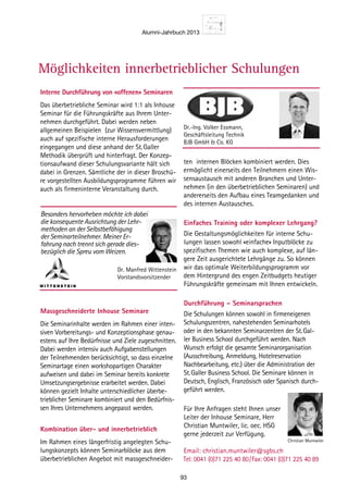 Alumni-Jahrbuch 2013
93
Interne Durchführung von «offenen» Seminaren
Das überbetriebliche Seminar wird 1:1 als Inhouse
Seminar für die Führungskräfte aus Ihrem Unter-
nehmen durchgeführt. Dabei werden neben
allgemeinen Beispielen (zur Wissensvermittlung)
auch auf spezifische interne Herausforderungen
eingegangen und diese anhand der St. Galler
Methodik überprüft und hinterfragt. Der Konzep-
tionsaufwand dieser Schulungsvariante hält sich
dabei in Grenzen. Sämtliche der in dieser Broschü-
re vorgestellten Ausbildungsprogramme führen wir
auch als firmeninterne Veranstaltung durch.
Massgeschneiderte Inhouse Seminare
Die Seminarinhalte werden im Rahmen einer inten-
siven Vorbereitungs- und Konzeptionsphase genau-
estens auf Ihre Bedürfnisse und Ziele zugeschnitten.
Dabei werden intensiv auch Aufgabenstellungen
der Teilnehmenden berücksichtigt, so dass einzelne
Seminartage einen workshopartigen Charakter
aufweisen und dabei im Seminar bereits konkrete
Umsetzungsergebnisse erarbeitet werden. Dabei
können gezielt Inhalte unterschiedlicher überbe-
trieblicher Seminare kombiniert und den Bedürfnis-
sen Ihres Unternehmens angepasst werden.
Kombination über- und innerbetrieblich
Im Rahmen eines längerfristig angelegten Schu-
lungskonzepts können Seminarblöcke aus dem
überbetrieblichen Angebot mit massgeschneider-
Besonders hervorheben möchte ich dabei
die konsequente Ausrichtung der Lehr-
methoden an der Selbstbefähigung
der Seminarteilnehmer. Meiner Er-
fahrung nach trennt sich gerade dies-
bezüglich die Spreu vom Weizen.
Dr. Manfred Wittenstein
Vorstandsvorsitzender
ten internen Blöcken kombiniert werden. Dies
ermöglicht einerseits den Teilnehmern einen Wis-
sensaustausch mit anderen Branchen und Unter-
nehmen (in den überbetrieblichen Seminaren) und
andererseits den Aufbau eines Teamgedanken und
des internen Austausches.
Einfaches Training oder komplexer Lehrgang?
Die Gestaltungsmöglichkeiten für interne Schu-
lungen lassen sowohl «einfache» Inputblöcke zu
spezifischen Themen wie auch komplexe, auf län-
gere Zeit ausgerichtete Lehrgänge zu. So können
wir das optimale Weiterbildungsprogramm vor
dem Hintergrund des engen Zeitbudgets heutiger
Führungskräfte gemeinsam mit Ihnen entwickeln.
Durchführung – Seminarsprachen
Die Schulungen können sowohl in firmeneigenen
Schulungszentren, nahestehenden Seminarhotels
oder in den bekannten Seminarzentren der St. Gal-
ler Business School durchgeführt werden. Nach
Wunsch erfolgt die gesamte Seminarorganisation
(Ausschreibung, Anmeldung, Hotelreservation
Nachbearbeitung, etc.) über die Administration der
St. Galler Business School. Die Seminare können in
Deutsch, Englisch, Französisch oder Spanisch durch-
geführt werden.
Für Ihre Anfragen steht Ihnen unser
Leiter der Inhouse Seminare, Herr
Christian Muntwiler, lic. oec. HSG
gerne jederzeit zur Verfügung.
Email: christian.muntwiler@sgbs.ch
Tel: 0041 (0)71 225 40 80 / Fax: 0041 (0)71 225 40 89
Dr.-Ing. Volker Essmann,
Geschäftsleitung Technik
BJB GmbH  Co. KG
Christian Muntwiler
Möglichkeiten innerbetrieblicher Schulungen
 