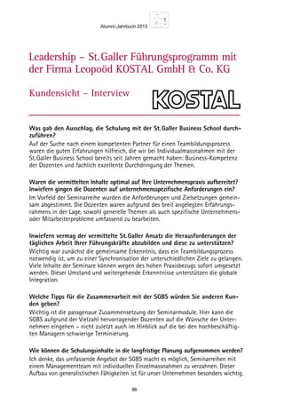 Alumni-Jahrbuch 2013
96
Leadership – St. Galler Führungsprogramm mit
der Firma Leopoöd KOSTAL GmbH  Co. KG
Kundensicht – Interview
Was gab den Ausschlag, die Schulung mit der St.Galler Business School durch-
zuführen?
Auf der Suche nach einem kompetenten Partner für einen Teambildungsprozess
waren die guten Erfahrungen hilfreich, die wir bei Individualmassnahmen mit der
St.Galler Business School bereits seit Jahren gemacht haben: Business-Kompetenz
der Dozenten und fachlich exzellente Durchdringung der Themen.
Waren die vermittelten Inhalte optimal auf Ihre Unternehmenspraxis aufbereitet?
Inwiefern gingen die Dozenten auf unternehmensspezifische Anforderungen ein?
Im Vorfeld der Seminarreihe wurden die Anforderungen und Zielsetzungen gemein-
sam abgestimmt. Die Dozenten waren aufgrund des breit angelegten Erfahrungs-
rahmens in der Lage, sowohl generelle Themen als auch spezifische Unternehmens-
oder Mitarbeiterprobleme umfassend zu bearbeiten.
Inwiefern vermag der vermittelte St.Galler Ansatz die Herausforderungen der
täglichen Arbeit Ihrer Führungskräfte abzubilden und diese zu unterstützen?
Wichtig war zunächst die gemeinsame Erkenntnis, dass ein Teambildungsprozess
notwendig ist, um zu einer Synchronisation der unterschiedlichen Ziele zu gelangen.
Viele Inhalte der Seminare können wegen des hohen Praxisbezugs sofort umgesetzt
werden. Dieser Umstand und weitergehende Erkenntnisse unterstützen die globale
Integration.
Welche Tipps für die Zusammenarbeit mit der SGBS würden Sie anderen Kun-
den geben?
Wichtig ist die passgenaue Zusammensetzung der Seminarmodule. Hier kann die
SGBS aufgrund der Vielzahl hervorragender Dozenten auf die Wünsche der Unter-
nehmen eingehen – nicht zuletzt auch im Hinblick auf die bei den hochbeschäftig-
ten Managern schwierige Terminierung.
Wie können die Schulungsinhalte in die langfristige Planung aufgenommen werden?
Ich denke, das umfassende Angebot der SGBS macht es möglich, Seminarreihen mit
einem Managementteam mit individuellen Einzelmassnahmen zu verzahnen. Dieser
Aufbau von generalistischen Fähigkeiten ist für unser Unternehmen besonders wichtig.
 