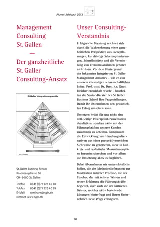 Alumni-Jahrbuch 2013
98
© Dr. C. Abegglen
St.Galler Integrationspyramide
UNTERNEHMENSENTWICKLUNGSPFAD
UNTERNEHMENS-
POLITIK
PROGRAMME
AUFTRÄGE
UNTERNEHM
ENS-
VERFASSUNG
ORGANISATION

M
ANAGEM
ENT-
SYSTEM
E
PROZESSE

DIS
POSITIO
N
UNTERNEHM
ENS-
KULTUR
PROBLEM
-
VERHALTEN
LEISTUNG

KOOPERATION
NORMATIV
STRATEGISCH
OPERATIV
sichtbare
Ergebnisse
Management
Consulting
St. Gallen
    ––
Der ganzheitliche
St. Galler
Consulting-Ansatz
Unser Consulting-
Verständnis
Erfolgreiche Beratung zeichnet sich
durch die Wahrnehmung einer ganz-
heitlichen Perspektive aus. Rezeptlö-
sungen, kurzfristige Scheinoptimierun-
gen, Schnellschüsse und die Vermitt-
lung von Trendmassnahmen gehören
nicht dazu. Vor dem Hintergrund
des bekannten Integrierten St. Galler
Management Ansatzes – wie er von
unserem ehemaligen wissenschaftlichen
Leiter, Prof. (emer.) Dr. Dres. h.c. Knut
Bleicher entwickelt wurde – bearbei-
ten die Senior-Berater der St. Galler
Business School Ihre Fragestellungen.
Damit Ihr Unternehmen den gewünsch-
ten Erfolg umsetzen kann.
Umsetzen heisst für uns nicht eine
400-seitige Powerpoint-Präsentation
abzuliefern, sondern aktiv mit den
Führungskräften unserer Kunden
zusammen zu arbeiten. Gemeinsam
die Entwicklung von Handlungsalter-
nativen aus einer perspektivenreichen
Sichtweise zu generieren, diese in kon-
krete und realistische Massnahmenplä-
ne herunterzubrechen und vor allem
die Umsetzung aktiv zu begleiten.
Dabei übernehmen wir unterschiedliche
Rollen, die des Methodenlieferanten zur
Moderation interner Prozesse, die des
Coaches, der mit seinem Wissen und
seiner Erfahrung die Führungskräfte
begleitet, aber auch die des kritischen
Geistes, welcher aktiv bestehende
Lösungen hinterfragt und Ihrem Unter-
nehmen neue Wege ermöglicht.
St. Galler Business School
Rosenbergstrasse 36
CH-9000 St. Gallen
Telefon		 0041(0)71 225 40 80
Telefax		 0041(0)71 225 40 89
E-Mail		seminare@sgbs.ch
Internet	www.sgbs.ch
 