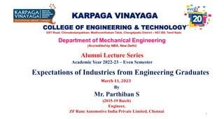 KARPAGA VINAYAGA
COLLEGE OF ENGINEERING & TECHNOLOGY
DEPARTMENT OF MECHANICAL ENGINEERING, KVCET.
1
Alumni Lecture Series
Academic Year 2022-23 – Even Semester
Department of Mechanical Engineering
(Accredited by NBA, New Delhi)
GST Road, Chinnakolampakkam, Madhuranthakam Taluk, Chengalpattu District – 603 308, Tamil Nadu
By
Mr. Parthiban S
(2015-19 Batch)
Engineer,
ZF Rane Automotive India Private Limited, Chennai
Expectations of Industries from Engineering Graduates
March 11, 2023
 