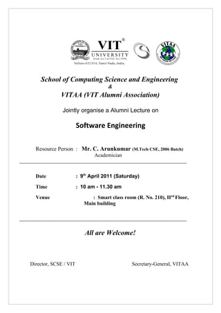 School of Computing Science and Engineering
                                    &
             VITAA (VIT Alumni Association)

              Jointly organise a Alumni Lecture on

                       Software Engineering

  Resource Person : Mr. C. Arunkumar (M.Tech CSE, 2006 Batch)
                              Academician



  Date                 : 9th April 2011 (Saturday)

  Time                 : 10 am - 11.30 am

  Venue                      : Smart class room (R. No. 210), IInd Floor,
                          Main building




                          All are Welcome!



Director, SCSE / VIT                           Secretary-General, VITAA
 