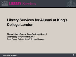 Library Services for Alumni at King’s
College London
Alumni Library Forum, Cass Business School
Wednesday 11th December 2013
Anna Franca, Subscriptions & Access Manager

1

 