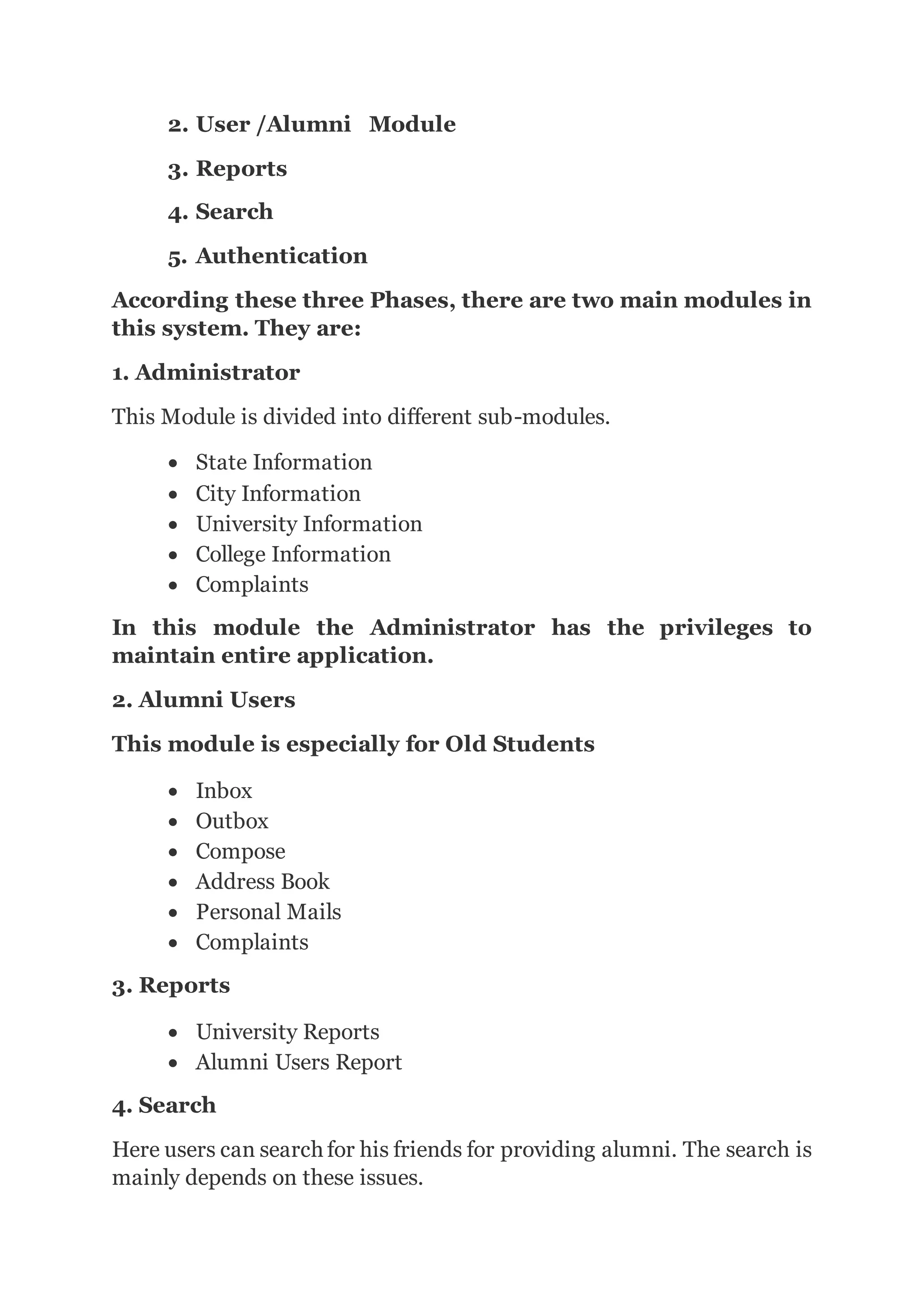 2. User /Alumni Module
3. Reports
4. Search
5. Authentication
According these three Phases, there are two main modules in
this system. They are:
1. Administrator
This Module is divided into different sub-modules.
 State Information
 City Information
 University Information
 College Information
 Complaints
In this module the Administrator has the privileges to
maintain entire application.
2. Alumni Users
This module is especially for Old Students
 Inbox
 Outbox
 Compose
 Address Book
 Personal Mails
 Complaints
3. Reports
 University Reports
 Alumni Users Report
4. Search
Here users can search for his friends for providing alumni. The search is
mainly depends on these issues.
 