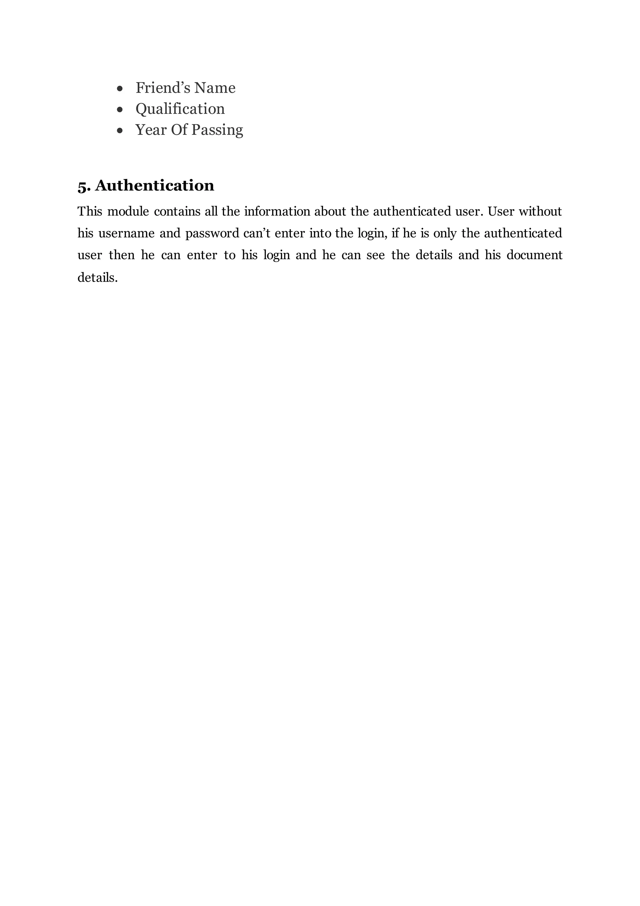  Friend’s Name
 Qualification
 Year Of Passing
5. Authentication
This module contains all the information about the authenticated user. User without
his username and password can’t enter into the login, if he is only the authenticated
user then he can enter to his login and he can see the details and his document
details.
 