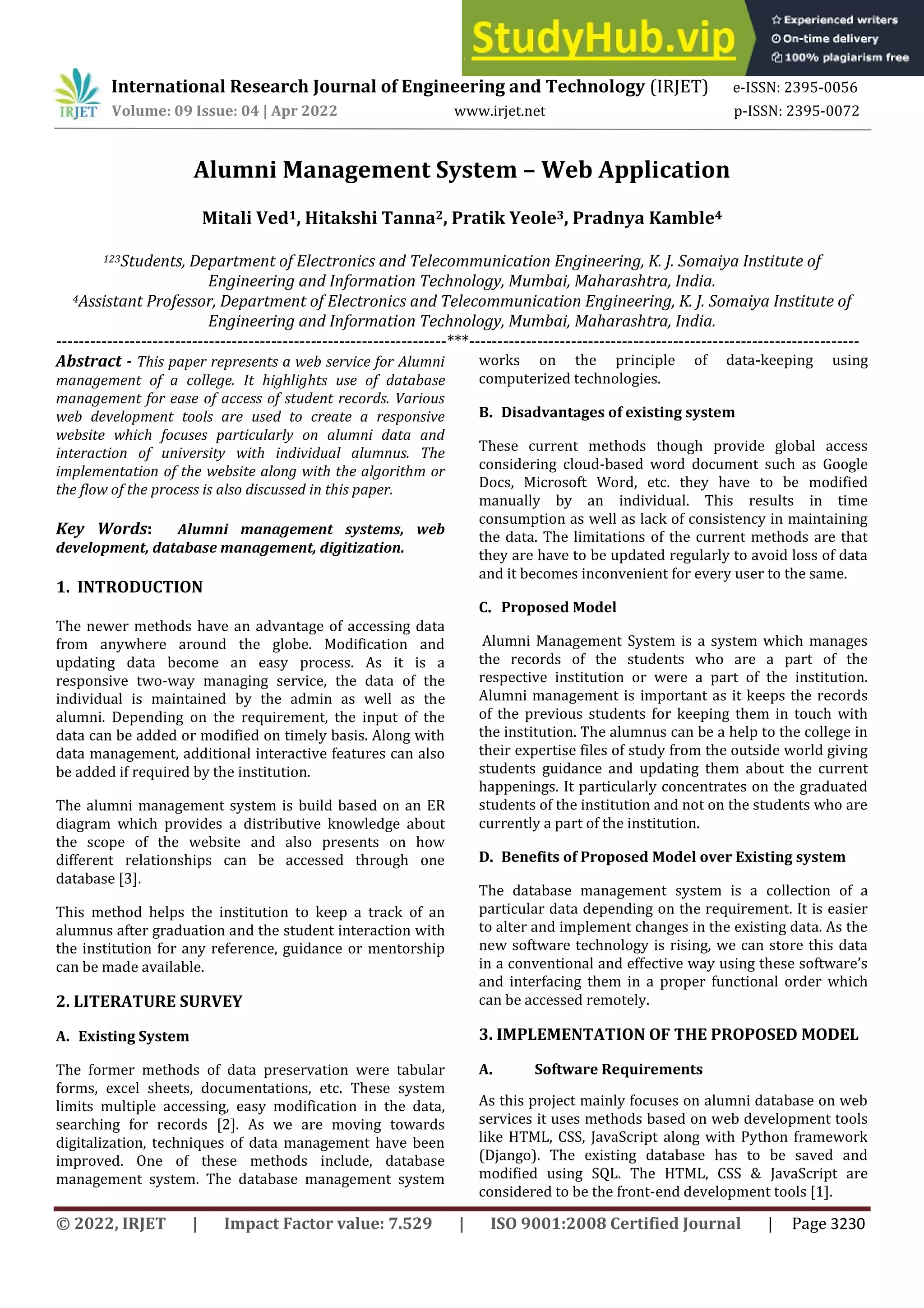 © 2022, IRJET | Impact Factor value: 7.529 | ISO 9001:2008 Certified Journal | Page 3230
Alumni Management System – Web Application
Mitali Ved1, Hitakshi Tanna2, Pratik Yeole3, Pradnya Kamble4
123Students, Department of Electronics and Telecommunication Engineering, K. J. Somaiya Institute of
Engineering and Information Technology, Mumbai, Maharashtra, India.
4Assistant Professor, Department of Electronics and Telecommunication Engineering, K. J. Somaiya Institute of
Engineering and Information Technology, Mumbai, Maharashtra, India.
---------------------------------------------------------------------***---------------------------------------------------------------------
Abstract - This paper represents a web service for Alumni
management of a college. It highlights use of database
management for ease of access of student records. Various
web development tools are used to create a responsive
website which focuses particularly on alumni data and
interaction of university with individual alumnus. The
implementation of the website along with the algorithm or
the flow of the process is also discussed in this paper.
Key Words: Alumni management systems, web
development, database management, digitization.
1. INTRODUCTION
The newer methods have an advantage of accessing data
from anywhere around the globe. Modification and
updating data become an easy process. As it is a
responsive two-way managing service, the data of the
individual is maintained by the admin as well as the
alumni. Depending on the requirement, the input of the
data can be added or modified on timely basis. Along with
data management, additional interactive features can also
be added if required by the institution.
The alumni management system is build based on an ER
diagram which provides a distributive knowledge about
the scope of the website and also presents on how
different relationships can be accessed through one
database [3].
This method helps the institution to keep a track of an
alumnus after graduation and the student interaction with
the institution for any reference, guidance or mentorship
can be made available.
2. LITERATURE SURVEY
A. Existing System
The former methods of data preservation were tabular
forms, excel sheets, documentations, etc. These system
limits multiple accessing, easy modification in the data,
searching for records [2]. As we are moving towards
digitalization, techniques of data management have been
improved. One of these methods include, database
management system. The database management system
works on the principle of data-keeping using
computerized technologies.
B. Disadvantages of existing system
These current methods though provide global access
considering cloud-based word document such as Google
Docs, Microsoft Word, etc. they have to be modified
manually by an individual. This results in time
consumption as well as lack of consistency in maintaining
the data. The limitations of the current methods are that
they are have to be updated regularly to avoid loss of data
and it becomes inconvenient for every user to the same.
C. Proposed Model
Alumni Management System is a system which manages
the records of the students who are a part of the
respective institution or were a part of the institution.
Alumni management is important as it keeps the records
of the previous students for keeping them in touch with
the institution. The alumnus can be a help to the college in
their expertise files of study from the outside world giving
students guidance and updating them about the current
happenings. It particularly concentrates on the graduated
students of the institution and not on the students who are
currently a part of the institution.
D. Benefits of Proposed Model over Existing system
The database management system is a collection of a
particular data depending on the requirement. It is easier
to alter and implement changes in the existing data. As the
new software technology is rising, we can store this data
in a conventional and effective way using these software’s
and interfacing them in a proper functional order which
can be accessed remotely.
3. IMPLEMENTATION OF THE PROPOSED MODEL
A. Software Requirements
As this project mainly focuses on alumni database on web
services it uses methods based on web development tools
like HTML, CSS, JavaScript along with Python framework
(Django). The existing database has to be saved and
modified using SQL. The HTML, CSS & JavaScript are
considered to be the front-end development tools [1].
International Research Journal of Engineering and Technology (IRJET) e-ISSN: 2395-0056
Volume: 09 Issue: 04 | Apr 2022 www.irjet.net p-ISSN: 2395-0072
 