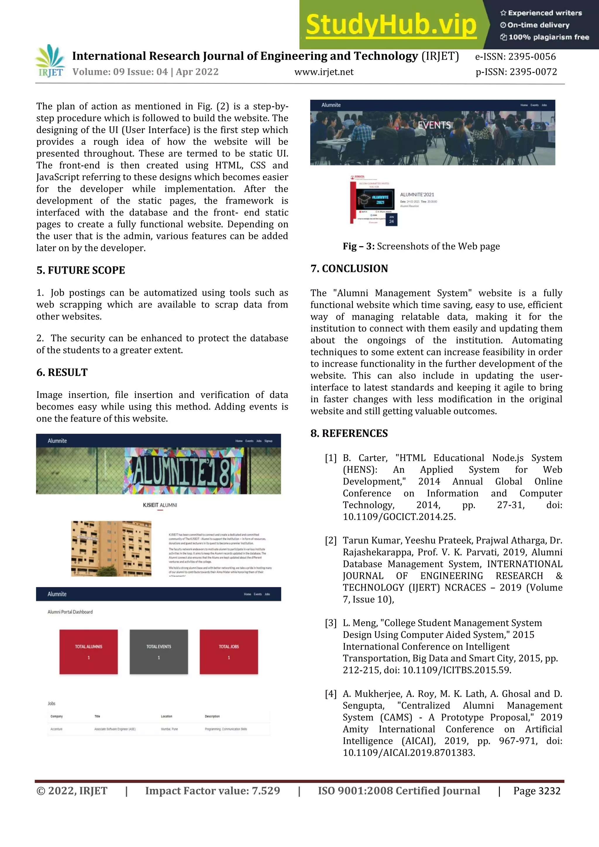 © 2022, IRJET | Impact Factor value: 7.529 | ISO 9001:2008 Certified Journal | Page 3232
The plan of action as mentioned in Fig. (2) is a step-by-
step procedure which is followed to build the website. The
designing of the UI (User Interface) is the first step which
provides a rough idea of how the website will be
presented throughout. These are termed to be static UI.
The front-end is then created using HTML, CSS and
JavaScript referring to these designs which becomes easier
for the developer while implementation. After the
development of the static pages, the framework is
interfaced with the database and the front- end static
pages to create a fully functional website. Depending on
the user that is the admin, various features can be added
later on by the developer.
5. FUTURE SCOPE
1. Job postings can be automatized using tools such as
web scrapping which are available to scrap data from
other websites.
2. The security can be enhanced to protect the database
of the students to a greater extent.
6. RESULT
Image insertion, file insertion and verification of data
becomes easy while using this method. Adding events is
one the feature of this website.
Fig – 3: Screenshots of the Web page
7. CONCLUSION
The "Alumni Management System" website is a fully
functional website which time saving, easy to use, efficient
way of managing relatable data, making it for the
institution to connect with them easily and updating them
about the ongoings of the institution. Automating
techniques to some extent can increase feasibility in order
to increase functionality in the further development of the
website. This can also include in updating the user-
interface to latest standards and keeping it agile to bring
in faster changes with less modification in the original
website and still getting valuable outcomes.
8. REFERENCES
[1] B. Carter, "HTML Educational Node.js System
(HENS): An Applied System for Web
Development," 2014 Annual Global Online
Conference on Information and Computer
Technology, 2014, pp. 27-31, doi:
10.1109/GOCICT.2014.25.
[2] Tarun Kumar, Yeeshu Prateek, Prajwal Atharga, Dr.
Rajashekarappa, Prof. V. K. Parvati, 2019, Alumni
Database Management System, INTERNATIONAL
JOURNAL OF ENGINEERING RESEARCH &
TECHNOLOGY (IJERT) NCRACES – 2019 (Volume
7, Issue 10),
[3] L. Meng, "College Student Management System
Design Using Computer Aided System," 2015
International Conference on Intelligent
Transportation, Big Data and Smart City, 2015, pp.
212-215, doi: 10.1109/ICITBS.2015.59.
[4] A. Mukherjee, A. Roy, M. K. Lath, A. Ghosal and D.
Sengupta, "Centralized Alumni Management
System (CAMS) - A Prototype Proposal," 2019
Amity International Conference on Artificial
Intelligence (AICAI), 2019, pp. 967-971, doi:
10.1109/AICAI.2019.8701383.
International Research Journal of Engineering and Technology (IRJET) e-ISSN: 2395-0056
Volume: 09 Issue: 04 | Apr 2022 www.irjet.net p-ISSN: 2395-0072
 