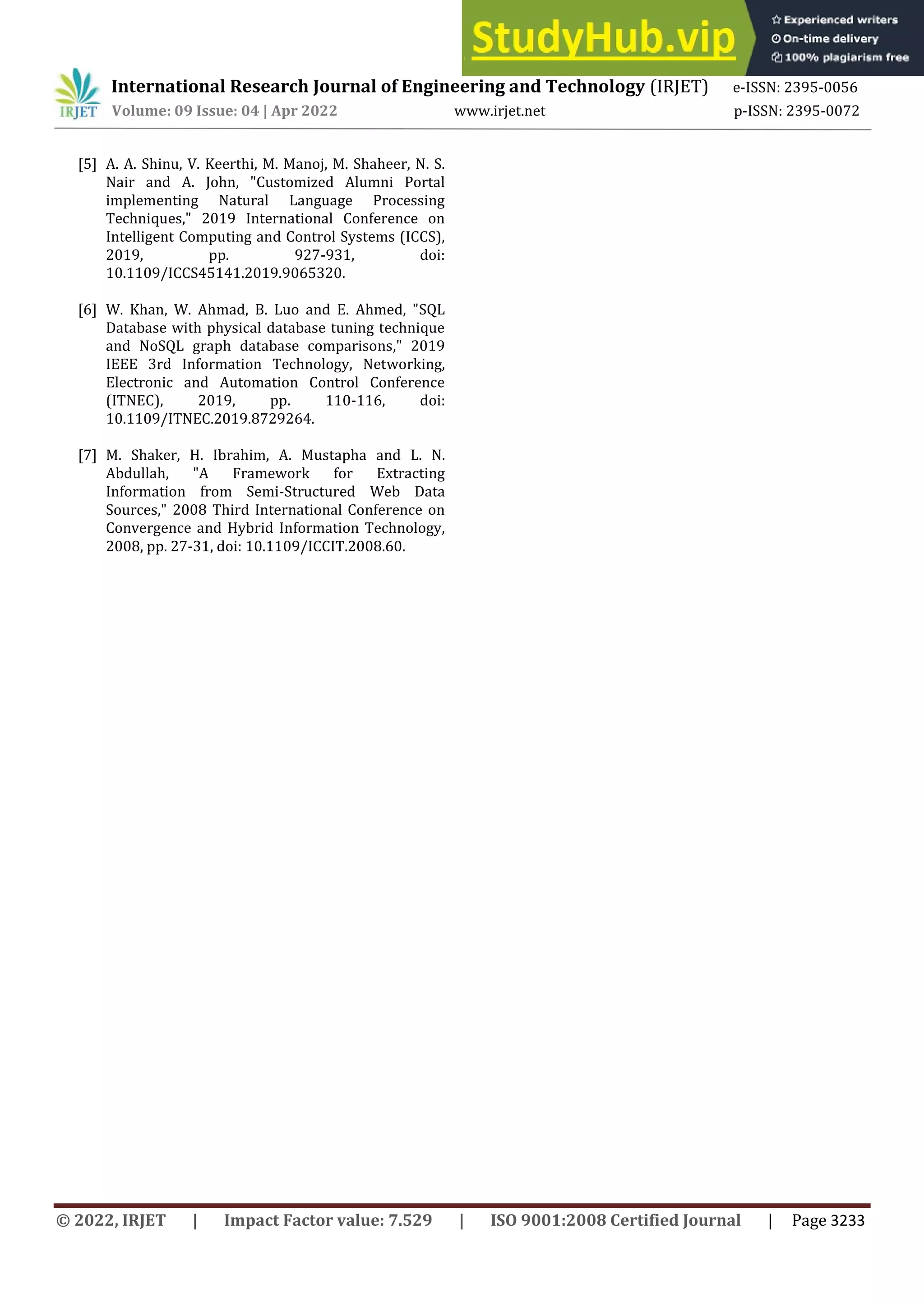 © 2022, IRJET | Impact Factor value: 7.529 | ISO 9001:2008 Certified Journal | Page 3233
[5] A. A. Shinu, V. Keerthi, M. Manoj, M. Shaheer, N. S.
Nair and A. John, "Customized Alumni Portal
implementing Natural Language Processing
Techniques," 2019 International Conference on
Intelligent Computing and Control Systems (ICCS),
2019, pp. 927-931, doi:
10.1109/ICCS45141.2019.9065320.
[6] W. Khan, W. Ahmad, B. Luo and E. Ahmed, "SQL
Database with physical database tuning technique
and NoSQL graph database comparisons," 2019
IEEE 3rd Information Technology, Networking,
Electronic and Automation Control Conference
(ITNEC), 2019, pp. 110-116, doi:
10.1109/ITNEC.2019.8729264.
[7] M. Shaker, H. Ibrahim, A. Mustapha and L. N.
Abdullah, "A Framework for Extracting
Information from Semi-Structured Web Data
Sources," 2008 Third International Conference on
Convergence and Hybrid Information Technology,
2008, pp. 27-31, doi: 10.1109/ICCIT.2008.60.
International Research Journal of Engineering and Technology (IRJET) e-ISSN: 2395-0056
Volume: 09 Issue: 04 | Apr 2022 www.irjet.net p-ISSN: 2395-0072
 
