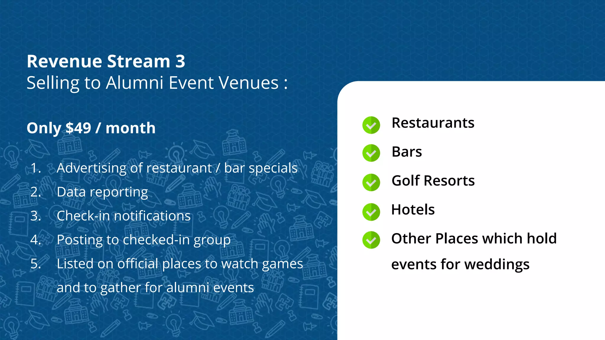 Only $49 / month
1. Advertising of restaurant / bar specials
2. Data reporting
3. Check-in notiﬁcations
4. Posting to checked-in group
5. Listed on oﬃcial places to watch games
and to gather for alumni events
Restaurants
Bars
Golf Resorts
Hotels
Other Places which hold
events for weddings
Revenue Stream 3
Selling to Alumni Event Venues :
 