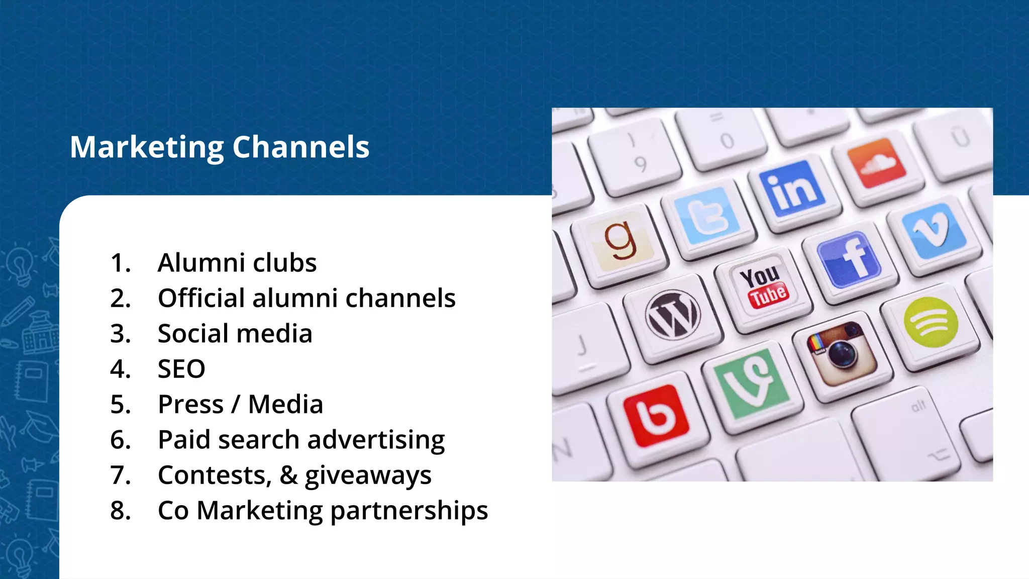 Marketing Channels
1. Alumni clubs
2. Oﬃcial alumni channels
3. Social media
4. SEO
5. Press / Media
6. Paid search advertising
7. Contests, & giveaways
8. Co Marketing partnerships
 