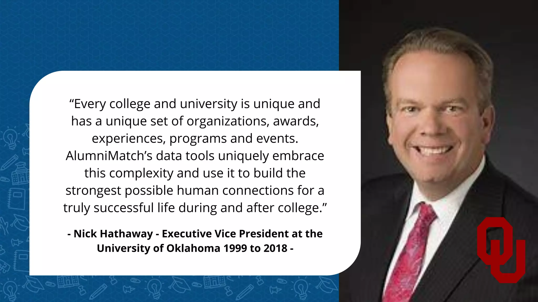 “Every college and university is unique and
has a unique set of organizations, awards,
experiences, programs and events.
AlumniMatch’s data tools uniquely embrace
this complexity and use it to build the
strongest possible human connections for a
truly successful life during and after college.”
- Nick Hathaway - Executive Vice President at the
University of Oklahoma 1999 to 2018 -
 