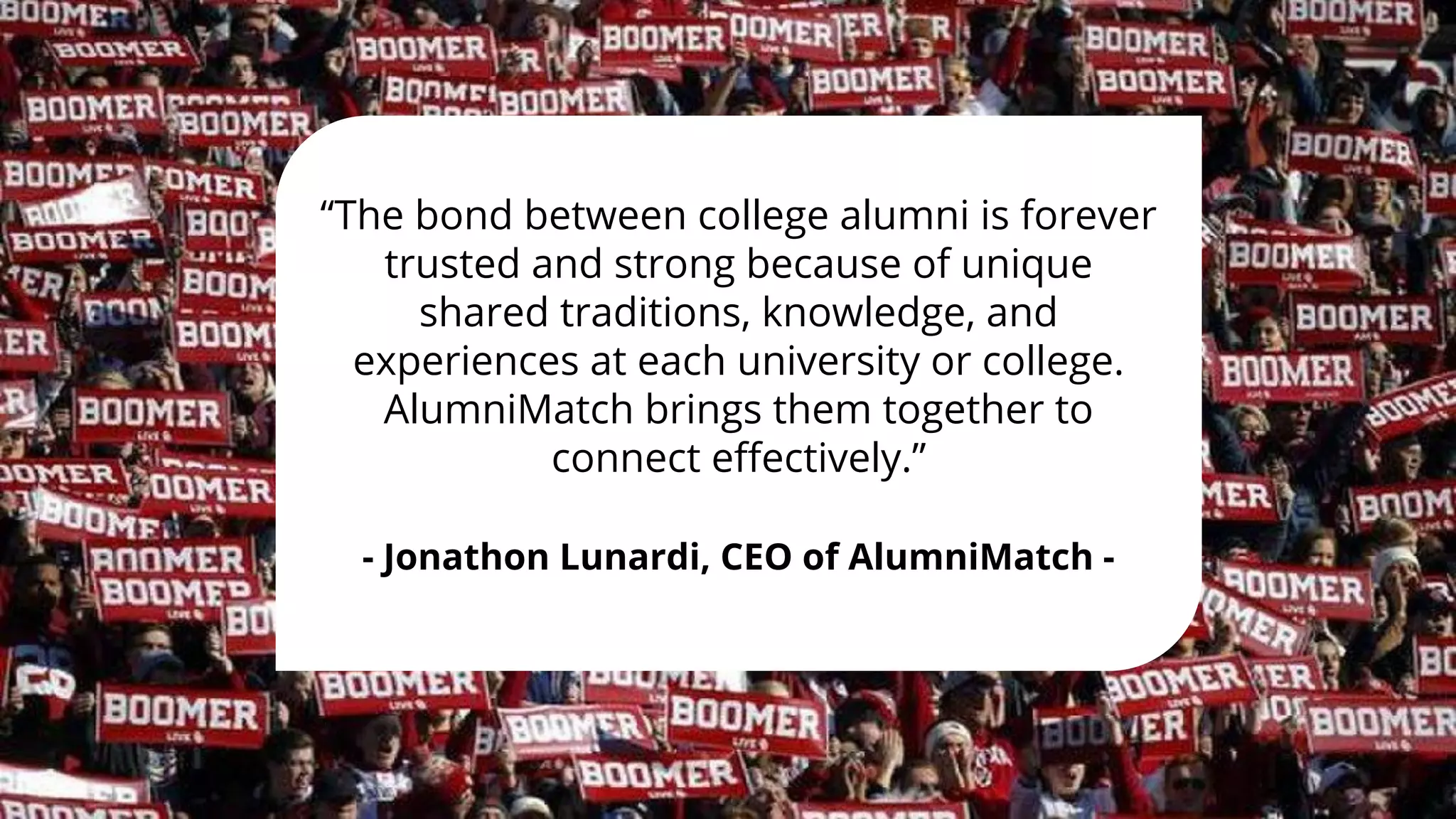 “The bond between college alumni is forever
trusted and strong because of unique
shared traditions, knowledge, and
experiences at each university or college.
AlumniMatch brings them together to
connect eﬀectively.”
- Jonathon Lunardi, CEO of AlumniMatch -
 