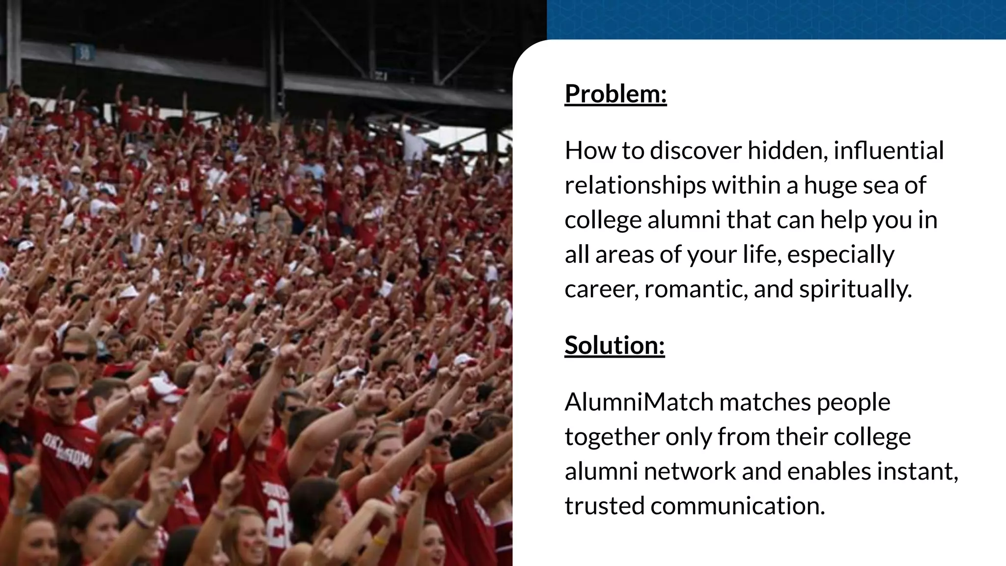 Problem:
How to discover hidden, inﬂuential
relationships within a huge sea of
college alumni that can help you in
all areas of your life, especially
career, romantic, and spiritually.
Solution:
AlumniMatch matches people
together only from their college
alumni network and enables instant,
trusted communication.
 