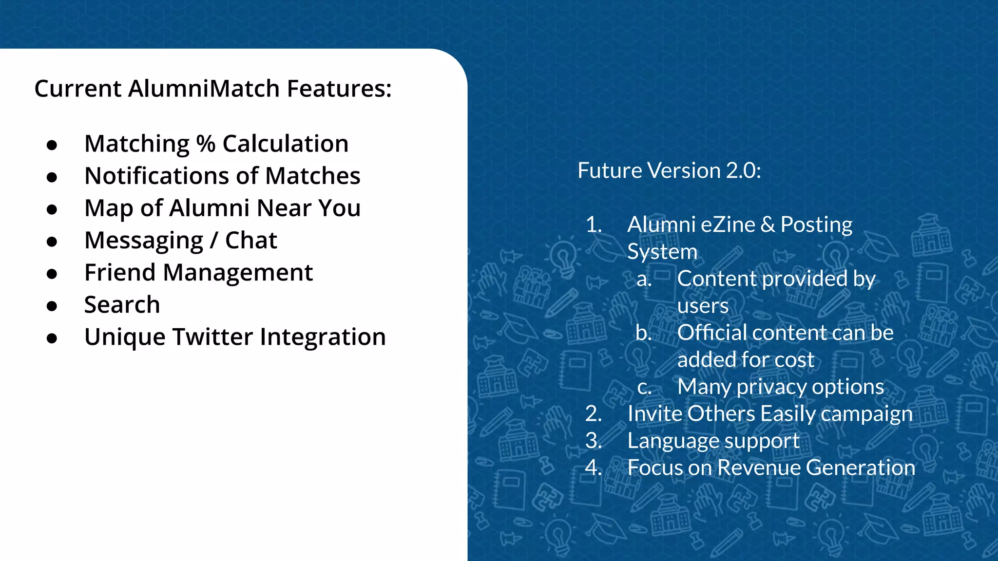 Current AlumniMatch Features:
● Matching % Calculation
● Notiﬁcations of Matches
● Map of Alumni Near You
● Messaging / Chat
● Friend Management
● Search
● Unique Twitter Integration
Future Version 2.0:
1. Alumni eZine & Posting
System
a. Content provided by
users
b. Ofﬁcial content can be
added for cost
c. Many privacy options
2. Invite Others Easily campaign
3. Language support
4. Focus on Revenue Generation
 