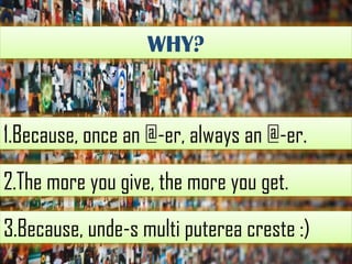 WHY?

1.Because, once an @-er, always an @-er.
2.The more you give, the more you get.
3.Because, unde-s multi puterea creste :)

 