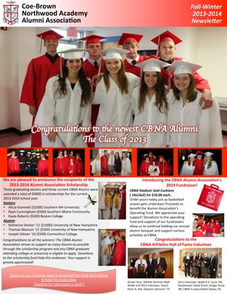 Coe-­‐Brown	
  
Northwood	
  Academy	
  
Alumni	
  Associa7on	
  

We	
  are	
  pleased	
  to	
  announce	
  the	
  recipients	
  of	
  the	
  
2013-­‐2014	
  Alumni	
  Associa7on	
  Scholarship	
  

Three	
  gradua*ng	
  seniors	
  and	
  three	
  current	
  CBNA	
  Alumni	
  were	
  
awarded	
  a	
  total	
  of	
  $4000	
  in	
  scholarships	
  for	
  the	
  current	
  
2013-­‐2014	
  school	
  year.	
  	
  
Seniors:	
  
•  Alicia	
  Giannelli	
  ($1000)	
  Southern	
  NH	
  University	
  
•  Ryan	
  Cunningham	
  ($500)	
  Southern	
  Maine	
  Community	
  
•  Kayla	
  Roberts	
  ($500)	
  Boston	
  College	
  
Alumni:	
  
•  Katherine	
  Decker	
  ‘11	
  ($1000)	
  University	
  of	
  New	
  Hampshire	
  
•  Thomas	
  Masison	
  ‘12	
  ($500)	
  University	
  of	
  New	
  Hampshire	
  
•  Joseph	
  Gibson	
  ‘10	
  ($500)	
  Connec*cut	
  College	
  

Congratula*ons	
  to	
  all	
  the	
  winners!	
  The	
  CBNA	
  Alumni	
  
Associa*on	
  strives	
  to	
  support	
  as	
  many	
  Alumni	
  as	
  possible	
  
through	
  the	
  scholarship	
  program	
  and	
  any	
  CBNA	
  graduate	
  
a=ending	
  college	
  or	
  university	
  is	
  eligible	
  to	
  apply.	
  Dona*ons	
  
to	
  the	
  scholarship	
  fund	
  help	
  this	
  endeavor.	
  Your	
  support	
  is	
  
greatly	
  appreciated!	
  
	
  	
  
Check	
  out	
  our	
  Facebook	
  page	
  to	
  download	
  the	
  2014-­‐2015	
  Alumni	
  
Scholarship	
  Applica*on	
  
	
  Deadline	
  for	
  submission	
  is	
  April	
  1	
  

Fall-­‐Winter	
  
2013-­‐2014	
  
Newsle4er	
  

Introducing	
  the	
  CBNA	
  Alumni	
  Associa7on’s	
  
2014	
  Fundraiser!	
  
CBNA	
  Stadium	
  Seat	
  Cushions	
  
(	
  14x14x2)	
  for	
  $10.00	
  each.	
  
Order	
  yours	
  today	
  just	
  as	
  basketball	
  
season	
  gets	
  underway!	
  Proceeds	
  to	
  
beneﬁt	
  the	
  Alumni	
  Associa*on’s	
  
Opera*ng	
  Fund.	
  We	
  appreciate	
  your	
  
support!	
  Dona*ons	
  to	
  the	
  opera*ng	
  
fund	
  and	
  support	
  of	
  our	
  fundraisers	
  
allow	
  us	
  to	
  con*nue	
  holding	
  our	
  annual	
  
alumni	
  banquet	
  and	
  support	
  various	
  
ac*vi*es	
  at	
  CBNA.	
  

Congratula7ons	
  to	
  the	
  
CBNA	
  Athle7cs	
  Hall	
  of	
  Fame	
  Inductees	
  

Shown	
  here:	
  Athle*c	
  Director	
  Maa	
  
Skidds	
  and	
  2013	
  inductees:	
  Coach	
  
Peter	
  A.	
  Riel,	
  Stephen	
  Johnston	
  ‘75	
  

2012	
  Inductees:	
  Wade	
  R.D.	
  Sauls	
  ’84,	
  
Headmaster	
  David	
  Smith,	
  Ginger	
  Snow	
  
‘89,	
  CBNA	
  Trustee	
  Robert	
  Bailey	
  ‘45	
  

 