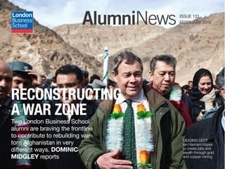 AlumniNews ISSUE 131
FEBRUARY 2014AlumniNews ISSUE 131
FEBRUARY 2014
Two London Business School
alumni are braving the frontline
to contribute to rebuilding war-
torn Afghanistan in very
different ways. DOMINIC
MIDGLEY reports
RECONSTRUCTING
A WAR ZONE
DIGGING DEEP
Ian Hannam hopes
to create jobs and
wealth through gold
and copper mining
 