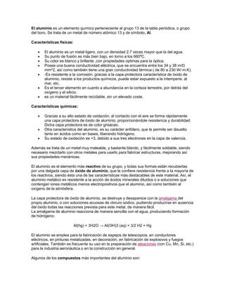 El aluminio es un elemento químico perteneciente al grupo 13 de la tabla periódica, o grupo
del boro. Se trata de un metal de número atómico 13 y de símbolo, Al.
Características físicas:
El aluminio es un metal ligero, con un densidad 2.7 veces mayor que la del agua.
Su punto de fusión es más bien bajo, en torno a los 660ºC.
Su color es blanco y brillante ,con propiedades optimas para la óptica.
Posee una buena conductividad eléctrica, que se encuentra entre los 34 y 38 m/Ω
mm^2, así como también tiene una gran conductividad térmica ( de 80 a 230 W/ m.K).
-Es resistente a la corrosión, gracias a la capa protectora característica de óxido de
aluminio, resiste a los productos químicos, puede estar expuesto a la intemperie, al
mar, etc.
Es el tercer elemento en cuanto a abundancia en la corteza terrestre, por detrás del
oxígeno y el silicio.
es un material fácilmente reciclable, sin un elevado coste.
Características químicas:
Gracias a su alto estado de oxidación, al contacto con el aire se forma rápidamente
una capa protectora de óxido de aluminio, proporcionándole resistencia y durabilidad.
Dicha capa protectora es de color grisáceo.
Otra característica del aluminio, es su carácter anfótero, que le permite ser disuelto
tanto en ácidos como en bases, liberando hidrógeno.
Su estado de oxidación es +3, debido a sus tres electrones en la capa de valencia.
Además se trata de un metal muy maleable, y bastante blando, y fácilmente soldable, siendo
necesario mezclarlo con otros metales para usarlo para fabricar estructuras, mejorando así
sus propiedades mecánicas.
El aluminio es el elemento más reactivo de su grupo, y todas sus formas están recubiertas
por una delgada capa de óxido de aluminio, que le confiere resistencia frente a la mayoría de
los reactivos, siendo ésta una de las características más destacables de este material. Así, el
aluminio metálico es resistente a la acción de ácidos minerales diluidos o a soluciones que
contengan iones metálicos menos electropositivos que el aluminio, así como también al
oxígeno de la atmósfera.
La capa protectora de óxido de aluminio, se destruye y desaparece con la amalgama del
propio aluminio, o con soluciones acuosas de cloruro sódico, pudiendo producirse en ausencia
del óxido todas las reacciones prevista para este metal, de manera fácil.
La amalgama de aluminio reacciona de manera sencilla con el agua, produciendo formación
de hidrógeno:
Al(hg) + 3H2O → Al(OH)3 (aq) + 3/2 H2 + Hg
El aluminio se emplea para la fabricación de espejos de telescopios, en conductores
eléctricos, en pinturas metalizadas, en decoración, en fabricación de explosivos y fuegos
artificiales. También es frecuente su uso en la preparación de aleaciones (con Cu, Mn, Si, etc.)
para la industria aeronáutica o en la construcción en general.
Algunos de los compuestos más importantes del aluminio son:
 
