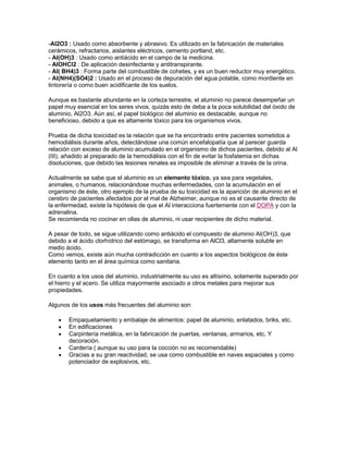 -Al2O3 : Usado como absorbente y abrasivo. Es utilizado en la fabricación de materiales
cerámicos, refractarios, aislantes eléctricos, cemento portland, etc.
- Al(OH)3 : Usado como antiácido en el campo de la medicina.
- AlOHCl2 : De aplicación desinfectante y antitranspirante.
- Al( BH4)3 : Forma parte del combustible de cohetes, y es un buen reductor muy energético.
- Al(NH4)(SO4)2 : Usado en el proceso de depuración del agua potable, como mordiente en
tintorería o como buen acidificante de los suelos.
Aunque es bastante abundante en la corteza terrestre, el aluminio no parece desempeñar un
papel muy esencial en los seres vivos, quizás esto de deba a la poca solubilidad del óxido de
aluminio, Al2O3. Aún así, el papel biológico del aluminio es destacable, aunque no
beneficioso, debido a que es altamente tóxico para los organismos vivos.
Prueba de dicha toxicidad es la relación que se ha encontrado entre pacientes sometidos a
hemodiálisis durante años, detectándose una común encefalopatía que al parecer guarda
relación con exceso de aluminio acumulado en el organismo de dichos pacientes, debido al Al
(III), añadido al preparado de la hemodiálisis con el fin de evitar la fosfatemia en dichas
disoluciones, que debido las lesiones renales es imposible de eliminar a través de la orina.
Actualmente se sabe que el aluminio es un elemento tóxico, ya sea para vegetales,
animales, o humanos, relacionándose muchas enfermedades, con la acumulación en el
organismo de éste, otro ejemplo de la prueba de su toxicidad es la aparición de aluminio en el
cerebro de pacientes afectados por el mal de Alzheimer, aunque no es el causante directo de
la enfermedad, existe la hipótesis de que el Al interacciona fuertemente con el DOPA y con la
adrenalina.
Se recomienda no cocinar en ollas de aluminio, ni usar recipientes de dicho material.
A pesar de todo, se sigue utilizando como antiácido el compuesto de aluminio Al(OH)3, que
debido a el ácido clorhídrico del estómago, se transforma en AlCl3, altamente soluble en
medio ácido.
Como vemos, existe aún mucha contradicción en cuanto a los aspectos biológicos de éste
elemento tanto en el área química como sanitaria.
En cuanto a los usos del aluminio, industrialmente su uso es altísimo, solamente superado por
el hierro y el acero. Se utiliza mayormente asociado a otros metales para mejorar sus
propiedades.
Algunos de los usos más frecuentes del aluminio son:
Empaquetamiento y embalaje de alimentos: papel de aluminio, enlatados, briks, etc.
En edificaciones
Carpintería metálica, en la fabricación de puertas, ventanas, armarios, etc. Y
decoración.
Cardería ( aunque su uso para la cocción no es recomendable)
Gracias a su gran reactividad, se usa como combustible en naves espaciales y como
potenciador de explosivos, etc.
 