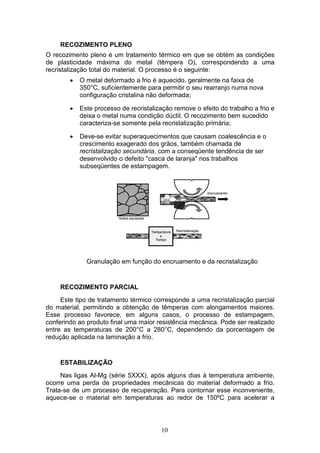 10
RECOZIMENTO PLENO
O recozimento pleno é um tratamento térmico em que se obtém as condições
de plasticidade máxima do metal (têmpera O), correspondendo a uma
recristalização total do material. O processo é o seguinte:
 O metal deformado a frio é aquecido, geralmente na faixa de
350°C, suficientemente para permitir o seu rearranjo numa nova
configuração cristalina não deformada;
 Este processo de recristalização remove o efeito do trabalho a frio e
deixa o metal numa condição dúctil. O recozimento bem sucedido
caracteriza-se somente pela recristalização primária;
 Deve-se evitar superaquecimentos que causam coalescência e o
crescimento exagerado dos grãos, também chamada de
recristalização secundária, com a conseqüente tendência de ser
desenvolvido o defeito "casca de laranja" nos trabalhos
subseqüentes de estampagem.
Granulação em função do encruamento e da recristalização
RECOZIMENTO PARCIAL
Este tipo de tratamento térmico corresponde a uma recristalização parcial
do material, permitindo a obtenção de têmperas com alongamentos maiores.
Esse processo favorece, em alguns casos, o processo de estampagem,
conferindo ao produto final uma maior resistência mecânica. Pode ser realizado
entre as temperaturas de 200°C a 280°C, dependendo da porcentagem de
redução aplicada na laminação a frio.
ESTABILIZAÇÃO
Nas ligas Al-Mg (série 5XXX), após alguns dias à temperatura ambiente,
ocorre uma perda de propriedades mecânicas do material deformado a frio.
Trata-se de um processo de recuperação. Para contornar esse inconveniente,
aquece-se o material em temperaturas ao redor de 150ºC para acelerar a
 