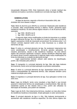 11
recuperação (têmperas H3X). Este tratamento alivia a tensão residual dos
materiais encruados e aumenta a resistência à corrosão das ligas de AlMg.
NOMENCLATURA
As ligas de alumínio, segundo a Aluminum Association (AA), são
divididas nas nove classes a seguir:
1xxx: Série do alumínio puro (99,9%) ou comercial. Destacado pela resistência
a corrosão, altas condutividades térmica e elétrica. Porém, apresenta baixa
resistência mecânica. Os dois últimos dígitos indicam a % de Al acima de 99%.
exemplos:
 liga 1050 - 99,50% de Al
 liga 1060 - 99,60% de Al
O segundo dígito indica modificações no limite de impurezas ou a adição
de algum elemento de liga. Se o 2o dígito for 0 (zero), indica que o Al não foi
ligado e apresenta o limite de impurezas convencional. Os números entre 1 e 9
indicam controle especial sobre uma ou mais impurezas ou a adição de
elementos de liga.
2xxx: O cobre é o principal elemento de liga. Se receberem tratamentos tais
como solubilização e envelhecimento, ter-se-ão grandes aplicações na
indústria aeronáutica, devido à alta resistência mecânica. Os dois últimos
dígitos não possuem significado numérico, apenas identificam diferentes ligas
do mesmo grupo (número seqüencial) O segundo dígito indica modificações no
limite de impurezas ou a adição de elementos de liga.
Ligas experimentais também utilizam este sistema de classificação,
porém, são indicadas pelo prefixo X.
3xxx: O manganês é o principal elemento de liga. Não são ligas tratáveis
termicamente, tendo como principal aplicação os produtos estampados.
4xxx: O silício é o principal elemento de liga. Apresentam baixos pontos de
fusão e impossibilidade de tratamento térmico. São utilizadas também como
material de adição para solda.
5xxx: O magnésio é o principal elemento de liga. Sua aplicação é similar à da
série 3xxx.
6xxx: Ligas de Al-Mg-Si, tendo como resultado a fase Mg2Si o que tornará
possível o tratamento térmico de solubilização e envelhecimento. Não são tão
resistentes quanto as das classes 2xxx e 7xxx, porém são utilizadas na
fabricação de bicicletas, pois podem ser soldadas.
7xxx: Ligas de Al-Zn. Dos tratamentos térmicos, resultam os mais altos índices
de resistência mecânica e tenacidade. Ampla aplicação no setor aeronáutico.
8xxx: O principal elemento de liga é o lítio. São tratáveis termicamente e
apresentam alta resistência mecânica específica. Os dois últimos dígitos não
 