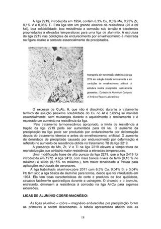 18
A liga 2219, introduzida em 1954, contém 6,3% Cu, 0,3% Mn, 0,25% Zr,
0,1% V e 0,06% Ti. Esta liga tem um grande alcance de resistência (25 a 69
ksi), boa soldabilidade, boa resistência a corrosão sob tensão e excelentes
propriedades a elevadas temperaturas para uma liga de alumínio. A estrutura
da liga 2219 nas condições de endurecimento por envelhecimento é mostrada
na figura abaixo e consiste essencialmente de precipitados.
O excesso de CuAl2, θ, que não é dissolvido durante o tratamento
térmico de solução (máxima solubilidade do Cu no Al é 5,65%) se mantém
essencialmente, sem mudanças durante o aquecimento e resfriamento e é
esperado um aumento na resistência da liga.
Pelo tratamento termomecânico apropriado, o limite de resistência à
tração da liga 2219 pode ser aumentada para 69 ksi. O aumento da
precipitação na liga pode ser produzido por endurecimento por deformação
depois do tratamento térmico e antes do envelhecimento artificial. O aumento
da densidade de precipitado causado por endurecimento por deformação é
refletido no aumento de resistência obtida no tratamento T8 da liga 2219.
A presença de Mn, Zr, V e Ti na liga 2219 elevam a temperatura de
recristalização que atribuirá maior resistência a elevadas temperaturas.
Uma modificação base de alta pureza da liga 2219, que a liga 2419 foi
introduzido em 1972. A liga 2419, com mais baixos níveis de ferro (0,18 % no
máximo) e silício (0,15% no máximo.), tem maior tenacidade à fratura para
aplicações estruturais de aeronaves.
A liga trabalhada alumínio-cobre 2011 com 6.5% Cu, 0,04% Bi e 0,04%
Pb têm sido a liga básica de alumínio para tornos, desde que foi introduzida em
1934. Ela tem boas características de corte e produtos de boa qualidade,
cavacos facilmente quebradiços durante a usinagem. O chumbo e o bismuto,
entretanto, diminuem a resistência à corrosão na liga Al-Cu para algumas
extensões.
LIGAS DE ALUMÍNIO-COBRE-MAGNÉSIO:
As ligas alumínio – cobre – magnésio endurecidas por precipitação foram
as primeiras a serem descobertas. A tabela apresentada abaixo lista as
 