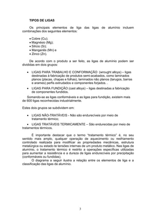 3
TIPOS DE LIGAS
Os principais elementos de liga das ligas de alumínio incluem
combinações dos seguintes elementos:
 Cobre (Cu);
 Magnésio (Mg);
 Silício (Si);
 Manganês (Mn) e
 Zinco (Zn).
De acordo com o produto a ser feito, as ligas de alumínio podem ser
divididas em dois grupos:
 LIGAS PARA TRABALHO E CONFORMAÇÃO (wrought alloys) – ligas
destinadas à fabricação de produtos semi-acabados, como laminados
planos (placas, chapas e folhas), laminados não planos (tarugos, barras
e arames) perfis extrudados e componentes forjados. .
 LIGAS PARA FUNDIÇÃO (cast alloys) – ligas destinadas a fabricação
de componentes fundidos.
Somando-se as ligas conformáveis e as ligas para fundição, existem mais
de 600 ligas reconhecidas industrialmente.
Estes dois grupos se subdividem em:
 LIGAS NÃO-TRATÁVEIS - Não são endurecíveis por meio de
tratamento térmico;
 LIGAS TRATÁVEIS TERMICAMENTE – São endurecidas por meio de
tratamentos térmicos.
É importante destacar que o termo “tratamento térmico” é, no seu
sentido mais amplo, qualquer operação de aquecimento ou resfriamento
controlado realizada para modificar as propriedades mecânicas, estrutura
metalúrgica ou estado te tensões internas de um produto metálico. Nas ligas de
alumínio, o tratamento térmico é restrito a operações específicas utilizadas
para aumentar a resistência e a dureza de ligas endurecíveis por precipitação
(conformáveis ou fundidas).
O diagrama a seguir ilustra a relação entre os elementos de liga e a
classificação das ligas de alumínio.
 