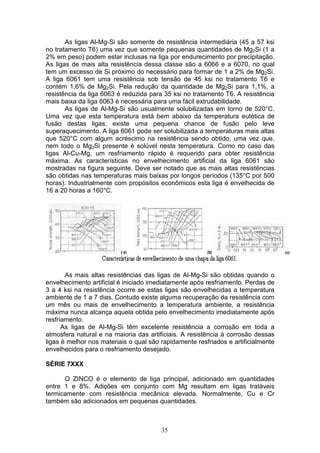 35
As ligas Al-Mg-Si são somente de resistência intermediária (45 a 57 ksi
no tratamento T6) uma vez que somente pequenas quantidades de Mg2Si (1 a
2% em peso) podem estar inclusas na liga por endurecimento por precipitação.
As ligas de mais alta resistência dessa classe são a 6066 e a 6070, no qual
tem um excesso de Si próximo do necessário para formar de 1 a 2% de Mg2Si.
A liga 6061 tem uma resistência sob tensão de 45 ksi no tratamento T6 e
contém 1,6% de Mg2Si. Pela redução da quantidade de Mg2Si para 1,1%, a
resistência da liga 6063 é reduzida para 35 ksi no tratamento T6. A resistência
mais baixa da liga 6063 é necessária para uma fácil extrudabilidade.
As ligas de Al-Mg-Si são usualmente solubilizadas em torno de 520°C.
Uma vez que esta temperatura está bem abaixo da temperatura eutética de
fusão destas ligas, existe uma pequena chance de fusão pelo leve
superaquecimento. A liga 6061 pode ser solubilizada a temperaturas mais altas
que 520°C com algum acréscimo na resistência sendo obtido, uma vez que,
nem todo o Mg2Si presente é solúvel nesta temperatura. Como no caso das
ligas Al-Cu-Mg, um resfriamento rápido é requerido para obter resistência
máxima. As características no envelhecimento artificial da liga 6061 são
mostradas na figura seguinte. Deve ser notado que as mais altas resistências
são obtidas nas temperaturas mais baixas por longos períodos (135°C por 500
horas). Industrialmente com propósitos econômicos esta liga é envelhecida de
16 a 20 horas a 160°C.
As mais altas resistências das ligas de Al-Mg-Si são obtidas quando o
envelhecimento artificial é iniciado imediatamente após resfriamento. Perdas de
3 a 4 ksi na resistência ocorre se estas ligas são envelhecidas a temperatura
ambiente de 1 a 7 dias. Contudo existe alguma recuperação da resistência com
um mês ou mais de envelhecimento a temperatura ambiente, a resistência
máxima nunca alcança aquela obtida pelo envelhecimento imediatamente após
resfriamento.
As ligas de Al-Mg-Si têm excelente resistência a corrosão em toda a
atmosfera natural e na maioria das artificiais. A resistência à corrosão dessas
ligas é melhor nos materiais o qual são rapidamente resfriados e artificialmente
envelhecidos para o resfriamento desejado.
SÉRIE 7XXX
O ZINCO é o elemento de liga principal, adicionado em quantidades
entre 1 e 8%. Adições em conjunto com Mg resultam em ligas tratáveis
termicamente com resistência mecânica elevada. Normalmente, Cu e Cr
também são adicionados em pequenas quantidades.
 