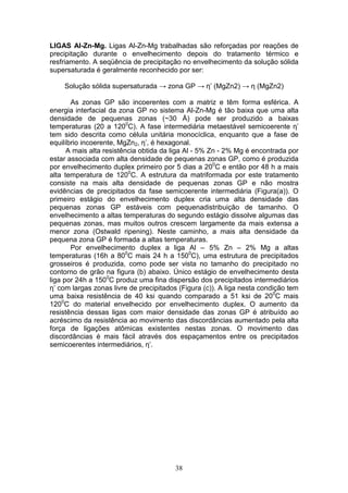 38
LIGAS Al-Zn-Mg. Ligas Al-Zn-Mg trabalhadas são reforçadas por reações de
precipitação durante o envelhecimento depois do tratamento térmico e
resfriamento. A seqüência de precipitação no envelhecimento da solução sólida
supersaturada é geralmente reconhecido por ser:
Solução sólida supersaturada → zona GP → η’ (MgZn2) → η (MgZn2)
As zonas GP são incoerentes com a matriz e têm forma esférica. A
energia interfacial da zona GP no sistema Al-Zn-Mg é tão baixa que uma alta
densidade de pequenas zonas (~30 Å) pode ser produzido a baixas
temperaturas (20 a 1200
C). A fase intermediária metaestável semicoerente η’
tem sido descrita como célula unitária monocíclica, enquanto que a fase de
equilíbrio incoerente, MgZn2, η’, é hexagonal.
A mais alta resistência obtida da liga Al - 5% Zn - 2% Mg é encontrada por
estar associada com alta densidade de pequenas zonas GP, como é produzida
por envelhecimento duplex primeiro por 5 dias a 200
C e então por 48 h a mais
alta temperatura de 1200
C. A estrutura da matriformada por este tratamento
consiste na mais alta densidade de pequenas zonas GP e não mostra
evidências de precipitados da fase semicoerente intermediária (Figura(a)). O
primeiro estágio do envelhecimento duplex cria uma alta densidade das
pequenas zonas GP estáveis com pequenadistribuição de tamanho. O
envelhecimento a altas temperaturas do segundo estágio dissolve algumas das
pequenas zonas, mas muitos outros crescem largamente da mais extensa a
menor zona (Ostwald ripening). Neste caminho, a mais alta densidade da
pequena zona GP é formada a altas temperaturas.
Por envelhecimento duplex a liga Al – 5% Zn – 2% Mg a altas
temperaturas (16h a 800
C mais 24 h a 1500
C), uma estrutura de precipitados
grosseiros é produzida, como pode ser vista no tamanho do precipitado no
contorno de grão na figura (b) abaixo. Único estágio de envelhecimento desta
liga por 24h a 1500
C produz uma fina dispersão dos precipitados intermediários
η’ com largas zonas livre de precipitados (Figura (c)). A liga nesta condição tem
uma baixa resistência de 40 ksi quando comparado a 51 ksi de 200
C mais
1200
C do material envelhecido por envelhecimento duplex. O aumento da
resistência dessas ligas com maior densidade das zonas GP é atribuído ao
acréscimo da resistência ao movimento das discordâncias aumentado pela alta
força de ligações atômicas existentes nestas zonas. O movimento das
discordâncias é mais fácil através dos espaçamentos entre os precipitados
semicoerentes intermediários, η’.
 
