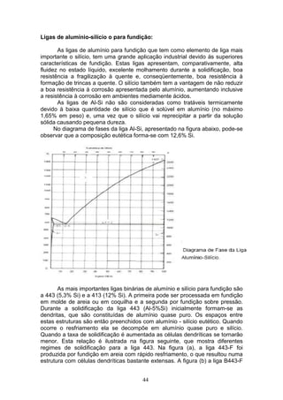 44
Ligas de alumínio-silício o para fundição:
As ligas de alumínio para fundição que tem como elemento de liga mais
importante o silício, tem uma grande aplicação industrial devido às superiores
características de fundição. Estas ligas apresentam, comparativamente, alta
fluidez no estado líquido, excelente molhamento durante a solidificação, boa
resistência a fragilização à quente e, conseqüentemente, boa resistência à
formação de trincas a quente. O silício também tem a vantagem de não reduzir
a boa resistência à corrosão apresentada pelo alumínio, aumentando inclusive
a resistência à corrosão em ambientes mediamente ácidos.
As ligas de Al-Si não são consideradas como tratáveis termicamente
devido à baixa quantidade de silício que é solúvel em alumínio (no máximo
1,65% em peso) e, uma vez que o silício vai reprecipitar a partir da solução
sólida causando pequena dureza.
No diagrama de fases da liga Al-Si, apresentado na figura abaixo, pode-se
observar que a composição eutética forma-se com 12,6% Si.
As mais importantes ligas binárias de alumínio e silício para fundição são
a 443 (5,3% Si) e a 413 (12% Si). A primeira pode ser processada em fundição
em molde de areia ou em coquilha e a segunda por fundição sobre pressão.
Durante a solidificação da liga 443 (Al-5%Si) inicialmente formam-se as
dendritas, que são constituídas de alumínio quase puro. Os espaços entre
estas estruturas são então preenchidos com alumínio - silício eutético. Quando
ocorre o resfriamento ela se decompõe em alumínio quase puro e silício.
Quando a taxa de solidificação é aumentada as células dendríticas se tornarão
menor. Esta relação é ilustrada na figura seguinte, que mostra diferentes
regimes de solidificação para a liga 443. Na figura (a), a liga 443-F foi
produzida por fundição em areia com rápido resfriamento, o que resultou numa
estrutura com células dendríticas bastante extensas. A figura (b) a liga B443-F
 