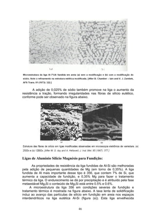 46
A adição de 0,025% de sódio também promove na liga o aumento da
resistência a tração, formando irregularidades nas fibras de silício eutético,
conforme pode ser observado na figura abaixo.
Ligas de Alumínio Silício Magnésio para Fundição:
As propriedades de resistência da liga fundidas de Al-Si são melhoradas
pela adição de pequenas quantidades de Mg (em torno de 0,35%). A liga
fundida de Al mais importante desse tipo é 356, que contem 7% de Si, que
aumenta a capacidade de fundição, e 0,35% Mg para fazer o tratamento
térmico da liga. O endurecimento se dá por precipitação e é atribuído pela fase
metaestável Mg2Si o conteúdo de Mg2Si está entre 0.5% e 0.6%.
A microestrutura da liga 356 em condições severas de fundição e
tratamento térmico é mostrada na figura abaixo. A taxa lenta de solidificação
induz ao avanço das partículas de silício em fundição em areia nos espaços
interdendríticos na liga eutética Al-Si (figura (a)). Esta liga envelhecida
 