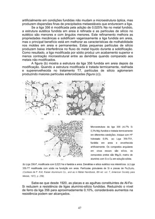 47
artificialmente em condições fundidas não mudam a microestrutura óptica, mas
produzem dispersões finas de precipitados metaestáveis que endurecem a liga.
Se a liga 356 é modificada pela adição de 0,025% Na no metal fundido,
a estrutura eutética fundida em areia é refinada e as partículas de silício no
eutético são menores e com ângulos menores. Este refinamento melhora as
propriedades mecânicas e solidificam vagarosamente a liga fundida em areia,
mas o principal benefício está em melhorar as características de molhabilidade
nos moldes em areia e permanentes. Estas pequenas partículas de silício
produzem baixa interferência no fluxo do metal líquido durante a solidificação.
Como resultado, a liga modificada por sódio produz um acabamento superior e
menos contração microestrutural entre as dendritas quando comparado aos
metais não modificados.
A figura (b) mostra a estrutura da liga 356 fundida em areia depois da
modificação. Quando a estrutura modificada é tratada termicamente, resfriada
e superenvelhecida no tratamento T7, partículas de silício aglomeram
produzindo maiores partículas esferoidizadas (figura (c)).
Sabe-se que desde 1920, as placas e as agulhas constituintes de Al-Fe-
Si reduzem a resistência de ligas alumínio-silício fundidas. Reduzindo o nível
de ferro da liga 356 para aproximadamente 0,10%, consideráveis aumentos na
resistência podem ser alcançados.
 
